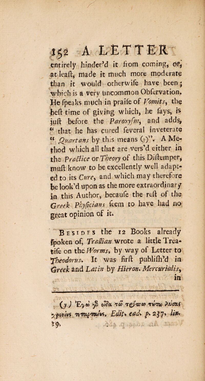 ,/ .152 A L'ETTE'R.': .entirely hinder’d it iiotn comings at leaftj iilade it much more moderate than it would otherwife have’been } .which is a vefv Uncommon Obfervation. He fpeaks mUCh in praife of Vomits, tlie heft time of giving W'hich, he fays, is }uft before the Paroxyfm, and adds, r that he has cured feveral inveterate 'Aw' f Qimrtans by- this means A Me-< thod which all that are vers’d either in the ?raV:ice or Theory of this Diftemper, muft know to be excellently well adapt; ed to its Cure, and, which may therefore be look’d upon as the tnore extraordinary in ,this Author, becaufe the reft of the. Creeh Phyftcians feem to have had no, great opinion of it.  B E s T D F s the 12 Books fpoken of, Trallian wrote a little Trea* t-ife on the fVorms, by way of Letter to Theodoriis. It Was firft publilh’d in Greek and Lati» by Hieron, Menuritilis, ’ in mmSmi mem I: (jJ o«ftt Tit) Ty I