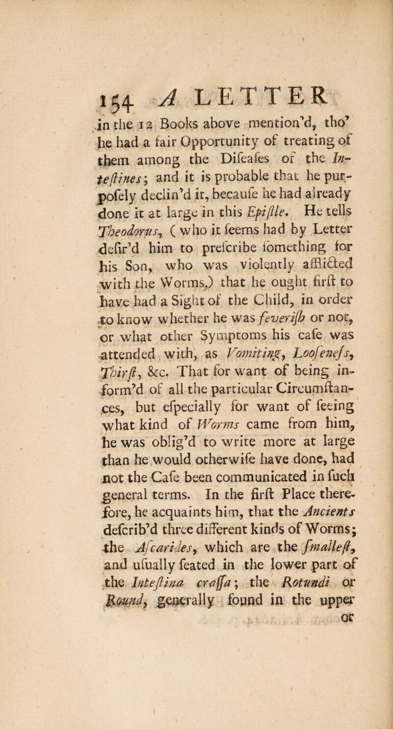 ■in the 12 Books above mention'd, tho' ' he had a fair Opportunity of treating of them among the Difeafes of the ln~ te(iines\ and it is probable that he pur- pofely declin’d it, becaufe he had already done it at large in this Efiftle. He tells Theodorus^ ( who it feems had by Letter defir’d him to prefcribe ibmething for his Son, who was violently afflibted •with the Worms,) that he ought firft to have had a Sight of the Child, in order to know whether he was feveri/b or not, or what other Symptoms his cafe was attended, with, as Vomiting, Loofenejs, Thir(l, &c. That for want of being in- form’d of all the particular Circumftan- ces, but efpecially for want of feeing what kind of Worms came from him, he was oblig’d to write more at large than he would otherwife have done, had not the Cafe, been communicated in fuch e- * general terms. In the firft Place there- foi*e, he acquaints him, that the Ancients deferib’d three different kinds of Worms; the Afearidesy which are the fmallefty and ufually feated in the lower part of ,the Inteftina craffa; the Rotundi or MQttndy geijcrally found in the upper h : or (