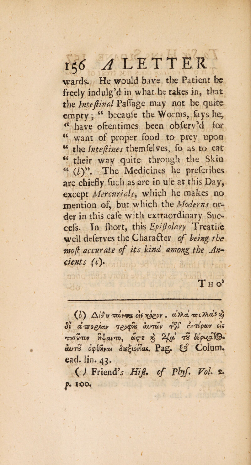 LE wards.! He would have the Patient lie freely indulg’d in wluc.be takes in, that tke Jnteflind Paflage may not be quite empty, “ becaufe the Worms, fays he, “ have oftentimes been obferv’d for want of proper food to prey upon “ the themfelves, fo as to, eat *5 their wuy quite through the Skin “ (7Y’. The Medicines he prefci ibes are chiefly fuch as are in ufe at this Day, except Mercurials^ which he makes no mention of, but which the Moderns or¬ der in this cafe with extraordinary Sue- cefs. In Ihort, this Epi(lolary Treatife well deferves the Charafter of heing the inofl accurate of its hind among the An* fients ft). Th ^ (J) A/f/'y 'Tsdv'm <. aMa 'orcMa5^ Cl cc'sro^cw cjj^twv cyt'T^pm as GUUT? 0(f8«ya< ^igfwiiks. Pag. isf Colum. ead. lin. 4j. r(() Friend’j Hifi. cf Fhjf, VoJ. 2. f. too.