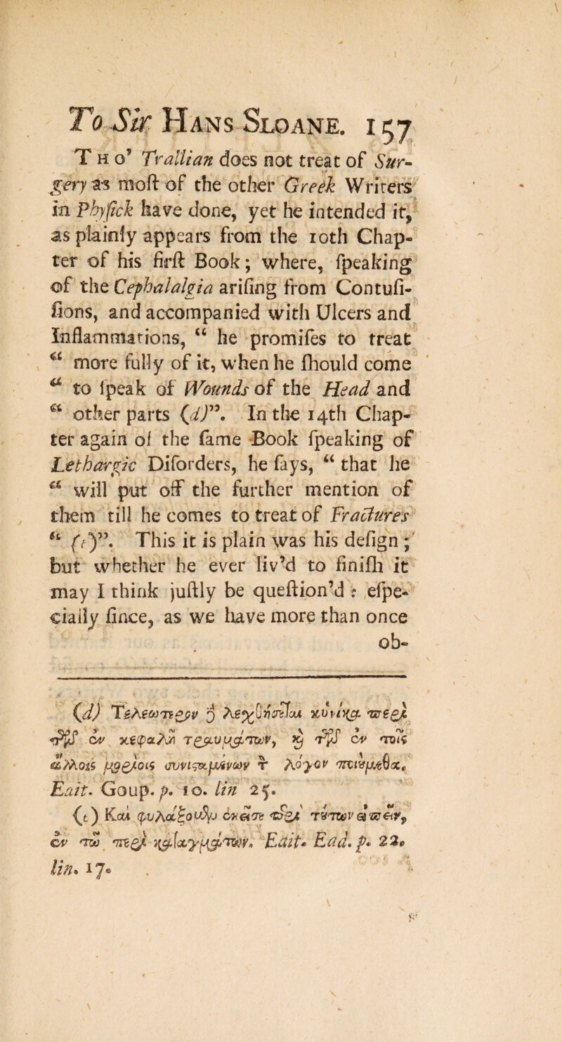 To Sir Hans Sloane. i 57 T H o’ Ti-allian does not treat of Sur- moft of the other Greek Writers^' in Phyftck have done, yet he intended if, as plainly appears from the loth Chap¬ ter of his firft Book; where, fpeaking-^ of t\\tCefhalnlgia arifing from Contufi- fions, and accompanied with Ulcers and Inflammations, “ he promiles to treat ' more fully of it, when he Ihould come ^ to Ipeak of Wounds the Head and other parts (i/’. In the 14th Chap¬ ter again of the fame -Book fpeaking of Lethargic Diforders, he fays, that lie ' ^ will put off the further mention of them till he comes to treat of Fractures ff)”. This it is plain was his defign but whether he ever liv’d to finifli it may I think juftly be queftion’d ? efpe- ciaiiy lince, as we luve more than once ob- CAf res^vy^'TwVy ^ <roK <£'M0i9 iJVVl^\}Jivm T K^yCiV Eait^ Goup.10. tin 25, (t) Kai (^Act ^ nd) nvc^ Ectit* Ead, g* 22t> Un* 17® . >'