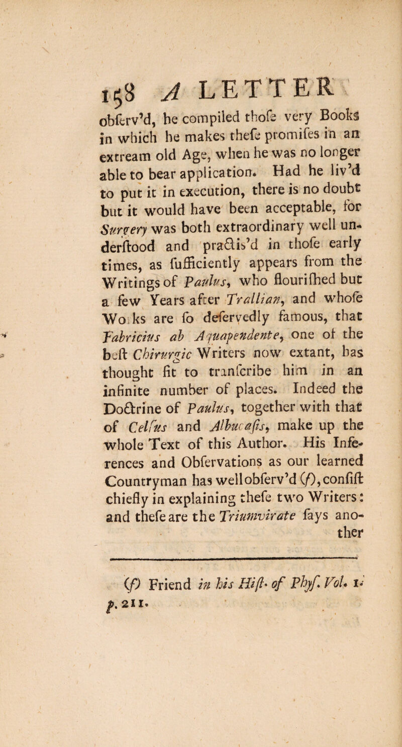 obferv’d, he compiled thofe very Books in which he makes thefe promifes in an extream old Age, when he was no longer able to bear application. Had he liv’d to put it in execution, there is no doubt but it would have' been acceptable, for Sunery was both extraordinary well un- derftood and pradis’d in thofe early times, as fufficiently appears from the Writings of Pauhs, who flourifhed but a- few Years after Trallian, and whole Works are fo defervedly famous, that Tabriciws ah Jquapendente, one ol the beft CMrurgic Writers now extant, has thought fit to tranfcribe him in an infinite number of places. Indeed the Dodrine of Paulus, together with that of Celfus and Alhucafis, make up the whole Text of this Author. His Infe¬ rences and Obfervations as our learned Countryman has wellobferv’d'(/),confift chiefly in explaining thefe two Writers: and thefe are the Triumvirate lays ano¬ ther (P Friend in his Hijl' of Phjf. V?/. !•