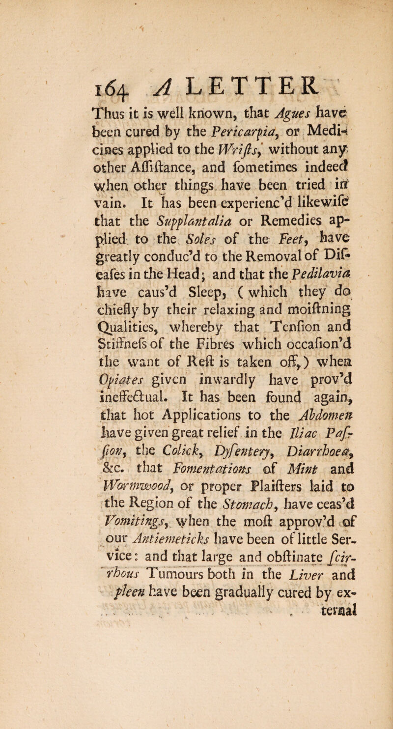 Thus it is well known, that Agues have been cured by the Pericardia, or Medi-4 cines applied to the iVrifis^ without any, other AlTiftance, and fometimes indeed when O'ther things, have been tried in' vain. It has been experienc’d likewife that the Supplautalia or Remedies ap¬ plied, to the, Soles of the Feet, have greatly conduc’d to the Removal of Dif* eafes in the Head; and that thePedilavia have caus’d Sleep, (which they do chiefly by their relaxing and moiflning Qualities, whereby that Tenfion and StitFnels of the Fibres which occafion’d the want of Reft is taken off,) when Opiates given inwardly have prov’d ineffeftual. It has been found again, that hot Applications to the Abdomen have given great relief, in the Iliac Pafr fion, the Colick, Dyfentery, Diarrhoea, &c. that Fomentations of Mint and Wormwood, or proper Plaifters kid to ■ the Region of the Stomach, have ceas’d Vomitings,^ when the moft approv’d lof our Antiemeticks have been of little Ser¬ vice: and that large and obftinate/«V- rhous Tumours both in the Liver and pleen have been gradually cured by ex-