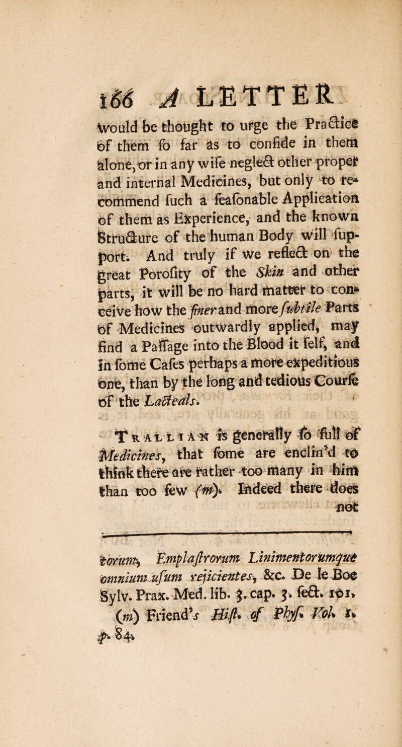 Vvould be thought to urge the PraSice 6f therri fo far as 'to confide in theta alone,or in any wife negleft other propef and internal Medicines, but only to fe» cortiriiend fuch a lealbnable Ap^ieation of them as EJcperience, and the known fitiruQ'ure of the human Body will fup- porti And truly if We refled on the great Porofity of the and ^otha* bartsi it will be no bard mattet to coni* ceiVe how thefnemitid Parts of Medicines outwardly applied, may find a Palifage into the Blood it felfi and In foitie Cafes perhaps a moio expeditious ohfe, than by the'long and tedious Courfe - ¥ R A11 i A & genefafly fi) -flili df Medicitresy that 'feme are enolin’d to think there are father too many in feim than coo lew Indeed there does not tWums Eni^laftromin LinimentorHimquH ■omniumJufum rejkieKtes-, &c. De -le Boe Sylv. Prax. Med. Kb. f.cap. $. FriendV JUfi* ^ !84v