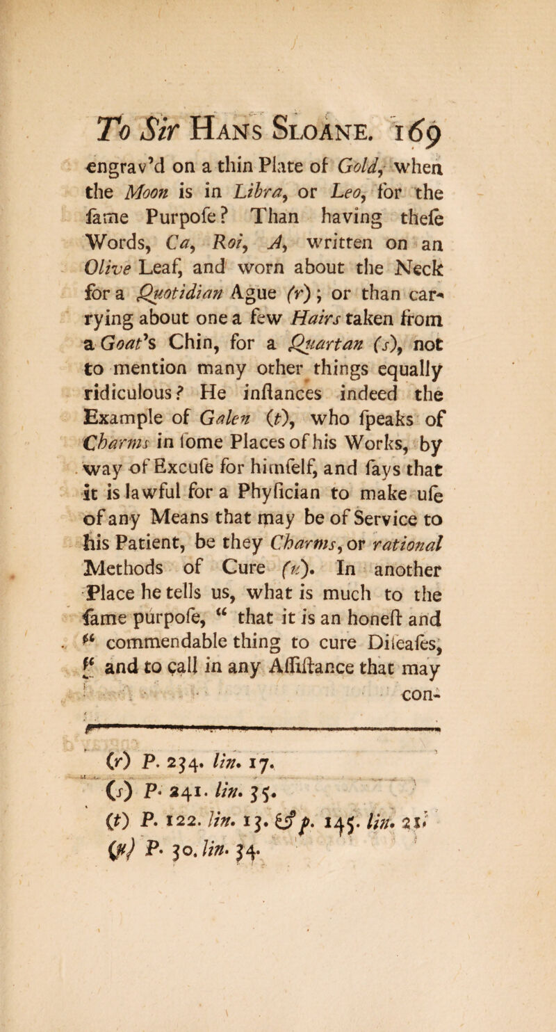 y To Sir Hans Sloane. h6^ €ngrav’d on a thin Plate of Gold,- when the Moon is in Libra, or Leo, for the lame Purpofe? Than having thele Words, Ca, Roi, J, written on an Olive Leaf, and worn about tlie Neck for a Quotidian Ague (r); or than car^ tying about one a few Hairs taken from 2. Goat’s Chin, for a Quartan (s'), not to mention many other things equally ridiculous? He inflances indeed the Example of Galen (i), who fpeaks of Charms in fome Places of his Works, by way of Excufe for himfelf, and fays that it is lawful fora Phyfician to makeule of an y Means that may be of Service to his Patient, be they Charms, or rational Methods of Gure^ (id). In another Place he tells us, what is much to the fame piirpole, “ that it is an honeft and commendable thing to cure Dileafts, and to <;all in any Afliftance that may ! • con- t (r) P. 2J4. lin. 17. (j) P-241.//». J5. ' (0 P. 122. lin. 1 j. 1^5. lin. 2l< P. 30.//W. J 4. \