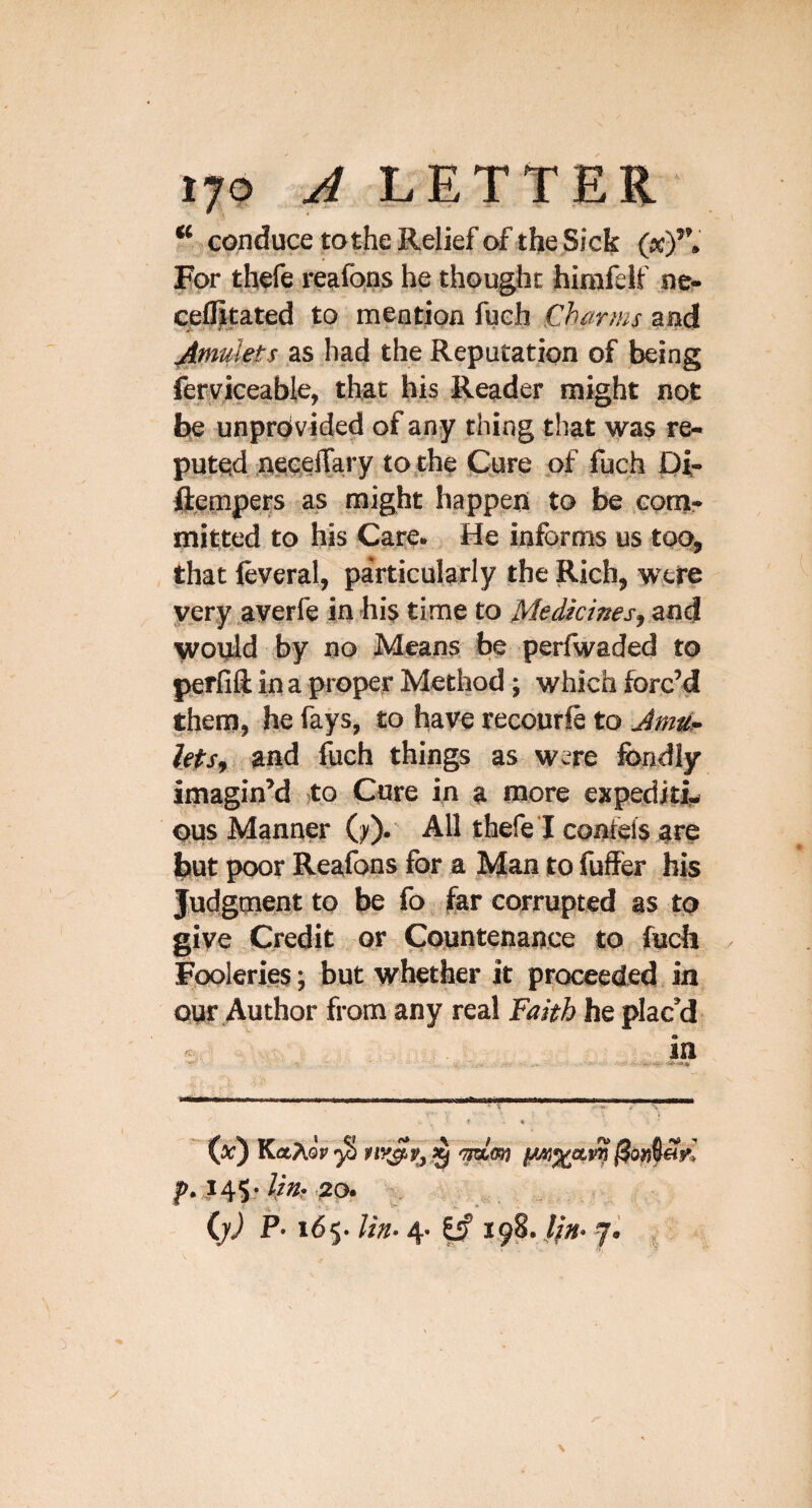 ‘‘ conduce tothe Relief of the Sick («)*’. For thefe reafons he thought hirafelf ne- cefliitated to meation fueh Charms aad ^mulets as had the Reputation of being feryiceable, that his Reader might not be unprovided of any thing that was re¬ puted iiiseeffary to the Cure of fuch JOi- ftepipers as might happep to be cotpr mitted to his Care. He informs us too, Jhat (everal, particularly the Rich, were very averfe in his time to Medicinesj and woyld by no Means be perfwaded to p^erfift in a proper Method; which forc’d them, he fays, to have recourft to Jmti.- lets, and fuch things as were fondly imagin’d jto Cure in a more expediti^ ous Manner (j^). All thefe I confels are but poor Reafons for a Man to fuffer bis Judgment to be fo far corrupted as to give Credit or Countenance to fuch / Fooleries; but whether it proceeded in our Author from any real Faith he plac’d ^ in (a;) KaTiov ^ ij) P» 165.4. |if ,