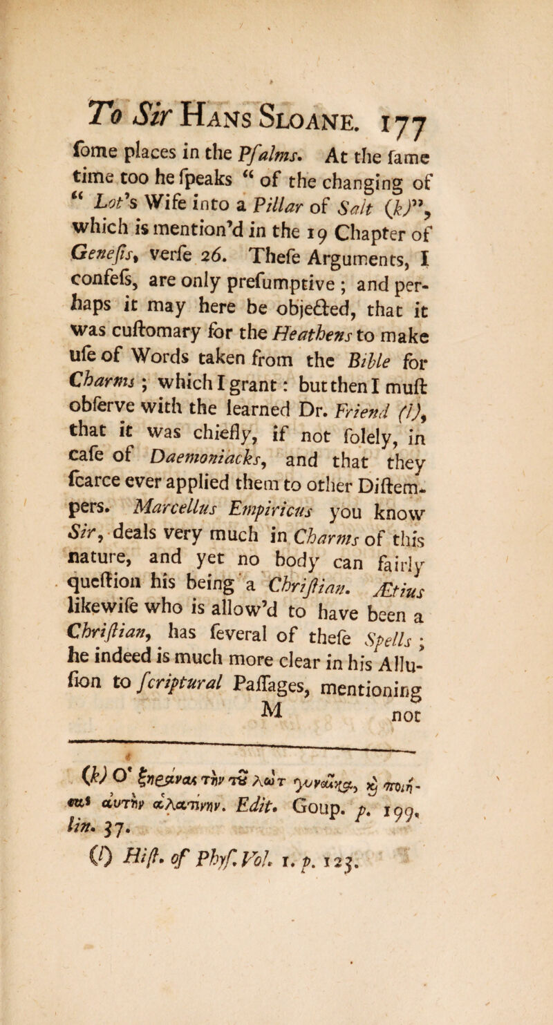 fome places in the Pfdms. At the fame time too helpeaks of the changing of “ LoPs Wife into a Pillar of Salt which is mention’d in the 19 Chapter of Genejis, verfe,26. Thefe Arguments, I confefs, are only prefumptive ; and per¬ haps it may here be objefted, that it was cuftomary for the Heathens to make ufe of Words taken from the Bible for Charms ; which I grant: but then I muft obferve with the learned Dr. Friend (1)^ that it was chiefly, if not fqlely, in cafe of Daemonidcks, and that they fcarce ever applied them to other Diftem- pers. Marcellas Empiricus you know 5/V,'deals very much in.Charnis of this nature, and yet no body can fairly . qucllion his being' a Chrijlian. Mtius likewife who is allow’d to have been a Chriflian, has feveral of thefe Spells ; he indeed is much more clear in his Allu- fion to fcriptural PalTages, mentioning . Q)0' aWwy ocAcc'nyfjy, Edit* Goup. p. 199, tin. 37, (/) ////?. of PhyfVoJ^ T* p. 123.