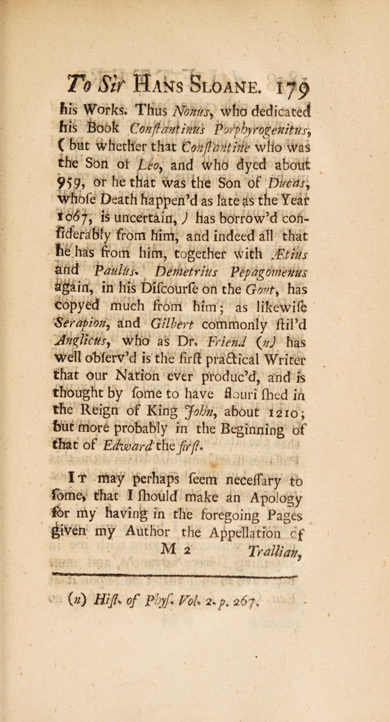 his Works. Thus Nonus^ who dedicateci his Book Conftantinu's Voffhjrogenitusy C but whether that Confl'aMhre who was the Son ot Leo^ and who dyed about 959, or he that was the Son of Ducas^ whbfe Death happen’d as late as the Year 16^7, is uncertain, ^ has borrow’d coU- fider^bly from him, and indeed all that ■ ne.has from him, together with Mtius and pauliis^ _ Demetrius Pepagomems ^^iin, in his bifcourie on the Gwr, has copyed much froni him; as likewile Serapion^ and Gilbert commonly ftil’d JngUcUs, who as Dr. Friend {nj has well oblerv’d is the firft praaical Writer that our Nation ever produc’d, and is thought by fome to have flouri fhed in the Reign of King 'John, about 1210; but more probably in the Beginning of that of Edward'thQfrfi- • i It may perhkps feem necelTary to ibme, that I fhould make an Apology fOr my having fn the foregoing Pages ^iVeh‘ my Author the Appellation cf M 2' TraUian,