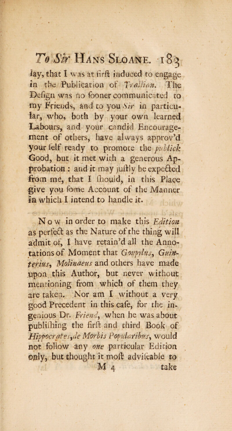 iay, that I was at firft induced to engage in the Publication of T^allian. The Defigii was no fooner communicated to my Friends, and to you Sir in particu¬ lar, who, both by your own learned Labours, and your candid Encourage¬ ment of others, have always approv’d yourlelf ready to promote the pullick Good, but it met with a generous Ap¬ probation : and it may julfly be expefted from me, that I fhouid, in this Place give you fome Account of the Manner in which 1 intend to handle it. • > N o w in order to make this Edition as perfeQ: as the Nature of the thing will admit of, I have retain’d all the Anno¬ tations of Moment that 'Go7mlus. Guin- tetius^ Molinaeus and others have made upon this Author, but never without mentioning from which of them they are taken. .Nor am I without a very good Precedent in this cafe, for the in¬ genious Dr. Friendf when he was about publi&ing the firft and third Book of Hifp^crates^de Morlis Popularibas, M^ould not follow any one particular Edition Ojily, but thought it moft advileable to M 4 take