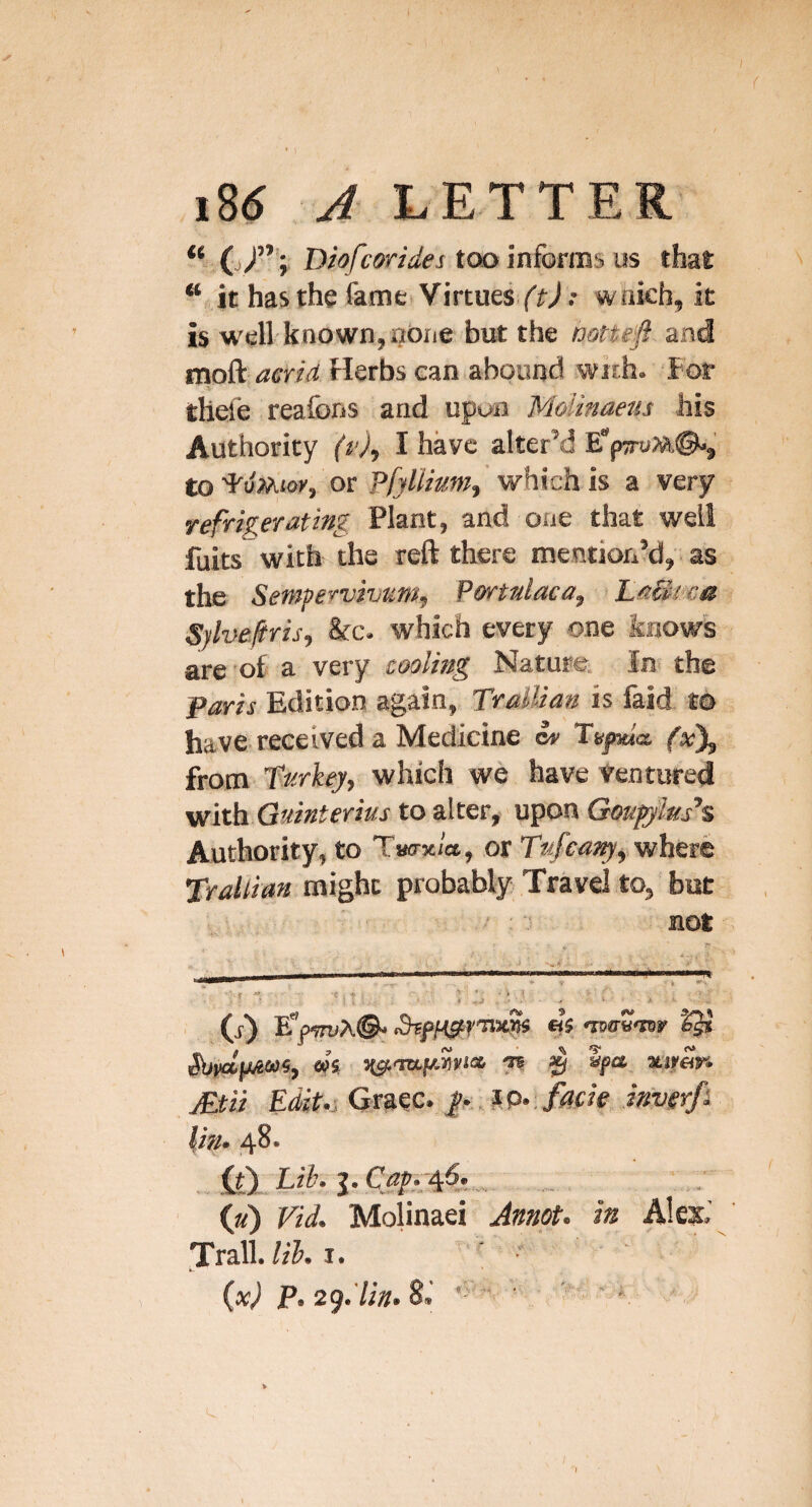 “ 0/’; Dhfcwides too inforiBs us that it has the fame Virtuei^'fA' wnich, it is well-known,nbne but the mftefi and mo&L acrid Herbs ean abound with. For thele reafons and upun Motinaeus his Authority (f), I have alter’d Ep7ro»,©-, to'FuMKw’, or P/jZ/^w/whichis a very refrigerating Plant, and one that well fuits with the reft there mention’d, as the Sempervivum, Portniaca, Laclma Syhefris, 8fc. which every one knows are of a very cooling Nature. In. the Paris Edition again, TraUian is faid m have received a Medicine Iv Tupda fxX from fnrkey, which we have Ventured with Guinterius to alter, upon Qougjhs'^ Authority, to Twrx/a, or where Trallian might probably Travel to, but ' :not - ■ ' ■ - --—. (j-) «5 •nwTB'nr IJ* Suvclpim, m H^-mnAWia -TB ^ Spa atirar. jEtii Edit.;GmC‘ P facie inverfk lin- 48* . Ai).Lii^i>Capp^^.,. _ (a) Vid. Molinaei Jmot. in Ales.’ Trail.I.  ■ • ijx) p,2^.'lin»Zi ■ ’ ' *