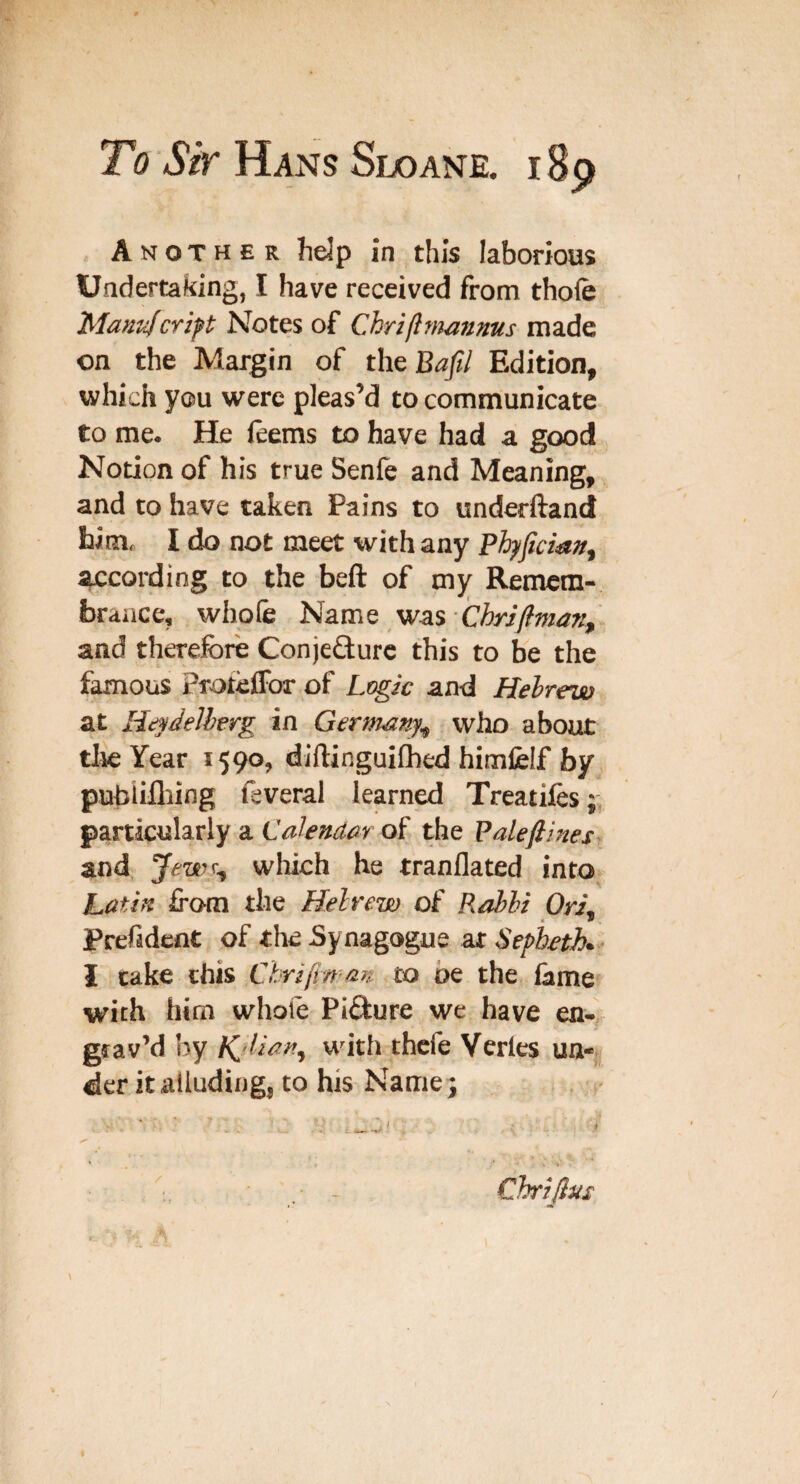 Another help in this laborious Undertaking, I have received from thole Mantifcript Notes of Chriflniannus made on the Margin of the Baft/ Edition, which you were pleas’d to communicate to me. He leems to have had a good Notion of his true Senfe and Meaning, and to have taken Pains to underftand him, I do not meet with any ^cording to the beft of my Remem¬ brance, whole Name was - and therefore Conjefturc this to be the famous ProtelFor of LegJc and Hebrew at Heyde/herg in Germany^ who about tlie Year 1590, diftinguiflhed himfelf by pubiifliing feveral learned Treatiles particularly a of the Balefiines and which he tranflated into hatiit from the Hebrew of Rabbi OH, Prefideflt of Synagogue ar Sepb^tK I cake this Ctirifin m to oe the lame with him whole Picture we have en- > grav’d by Kjlia>t, with thcfe Vcrles un¬ der it alluding, to his Name 3