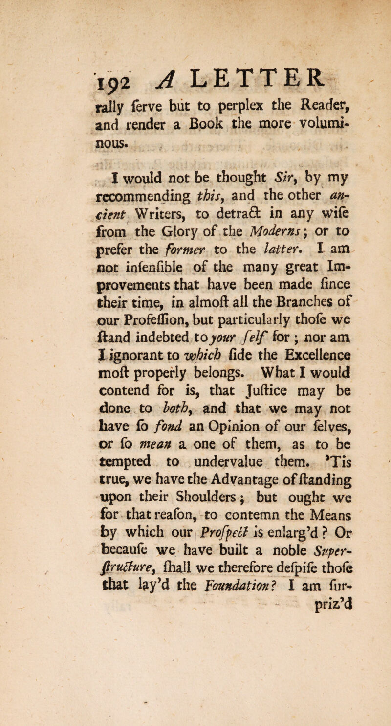 rally lerve but to perplex the Reader, and reader a Book the more volumi¬ nous. I would not be thought Sir, by my recommending this, and the other an- Writers, to detra£t in any wife from the Glory of the Moderns-, or to prefer the former to the latter. I am not infenfible of the many great Im¬ provements that have been made fince their time, in almoll all the Branches of our Profeffion, but particularly thofe we Rand indebted to your felf for ; nor am 1 ignorant to which (Ide the Excellence moft properly belongs. What I would contend for is, tliat Juftice may be done,to both, and that we may not have lb fond an Opinion of our felves, or fo mean a one of them, as to be tempted to undervalue them. *Tis true, we have the Advantage of ftanding ■upon their Shoulders j but ought we for that reafon, to contemn the Means by which our \ Proffeii is enlarg’d ? Or hecaule we have built a noble Super- fru0ure, fhall we therefore delpile thofe that lay’d the Foundation? I am fur- pria’d