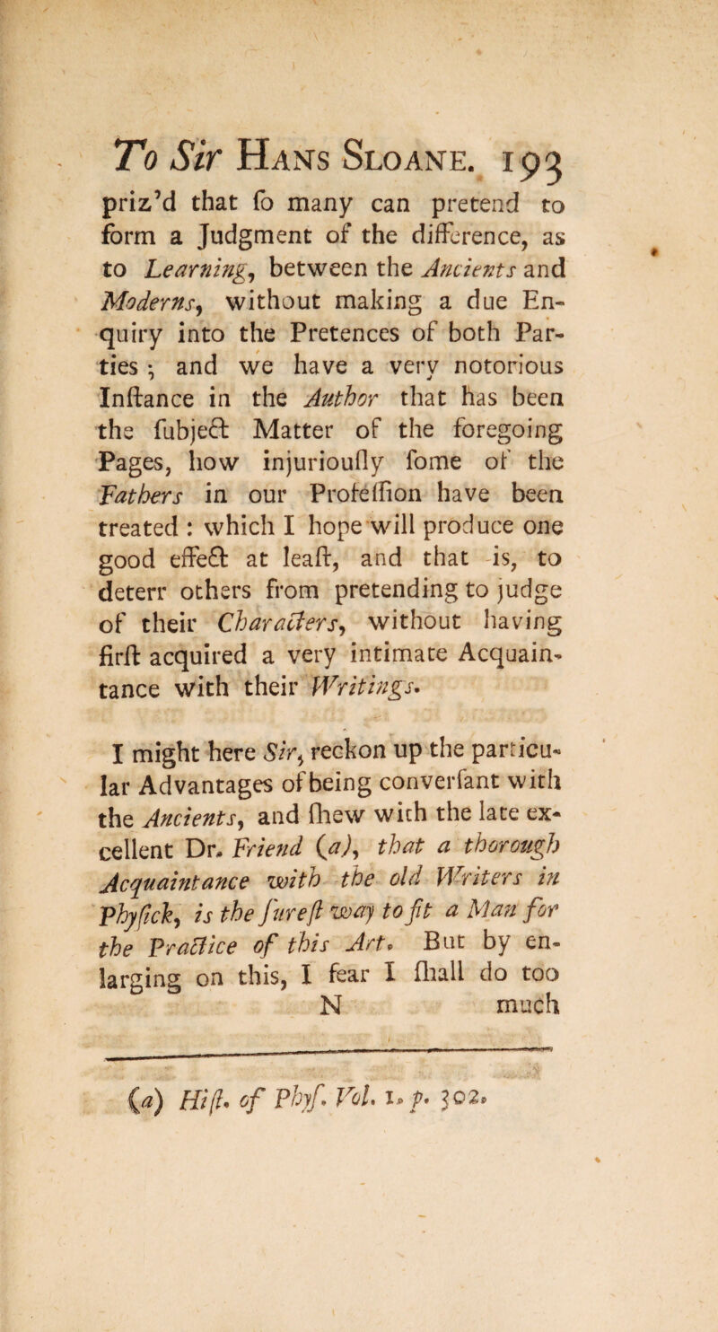 To Sir Hans Sloane. 192 priz’d that (b many can pretend to form a Judgment of the difference, as to Learnings between the Ancients and Moderns^ without making a due En¬ quiry into the Pretences of both Par¬ ties ; and we have a very notorious Inftance in the Author that has been the fubjeft Matter of the foregoing Pages, how injurioufly fome of the Fathers in our Profeifion have been treated : which I hope will produce one good effeO: at leaf!:, and that -is, to deterr others from pretending to judge of their Characters, without having firll: acquired a very intimate Acquain¬ tance with their Writings. I might here Sir, reckon up the particu¬ lar Advantages of being converfant with the Ancients, and fliew with the late ex¬ cellent Dr. Friend (^a), that a thorough Acquaintance with -the old Writers in Fhyftck, is the fur eft waj to ft a Man for the Practice of this Art. But by en¬ larging on this, I fear I fltall do too N much ia) Hif of Phjf. Vol i.f. J02