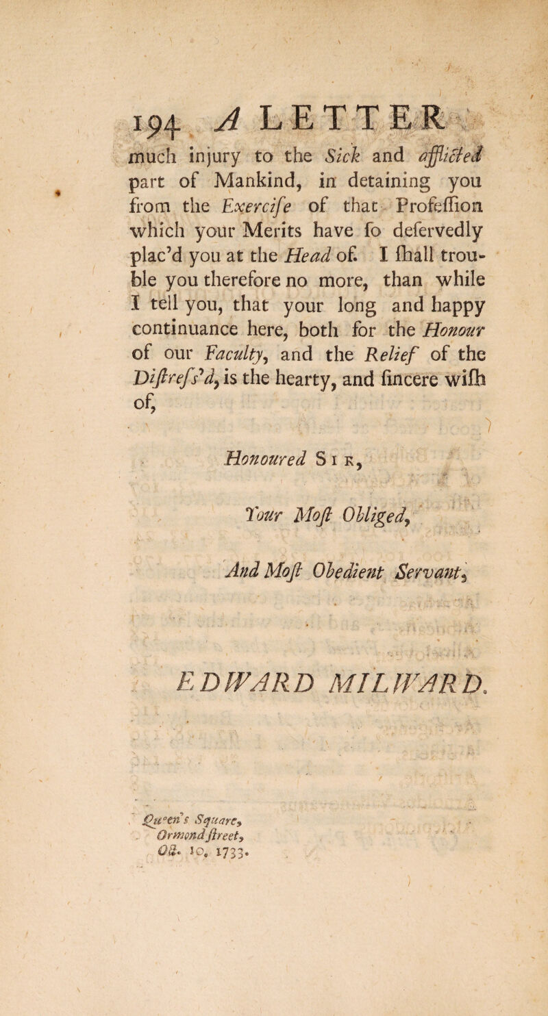 1^4 A L ETTEiR- much injury to the Sick and part of Mankind, in detaining you from the Ec^ercife of that Profeflion which your Merits have fo defervedly plac’d you at the Head of. I fhall trou¬ ble you therefore no more, than while I tell you, that your long and happy continuance here, both for the Honour of our Faculty^ and the Relief of the Difirefs^d^ is the hearty, and fincere wife of, Honoured S i k, Tour Mojl OUigedj i And Mofi Oledient Servanti EDWARD MIL WARD. ^c°tn§ Square^ Ormondfireety 0%^ 10, 1733.