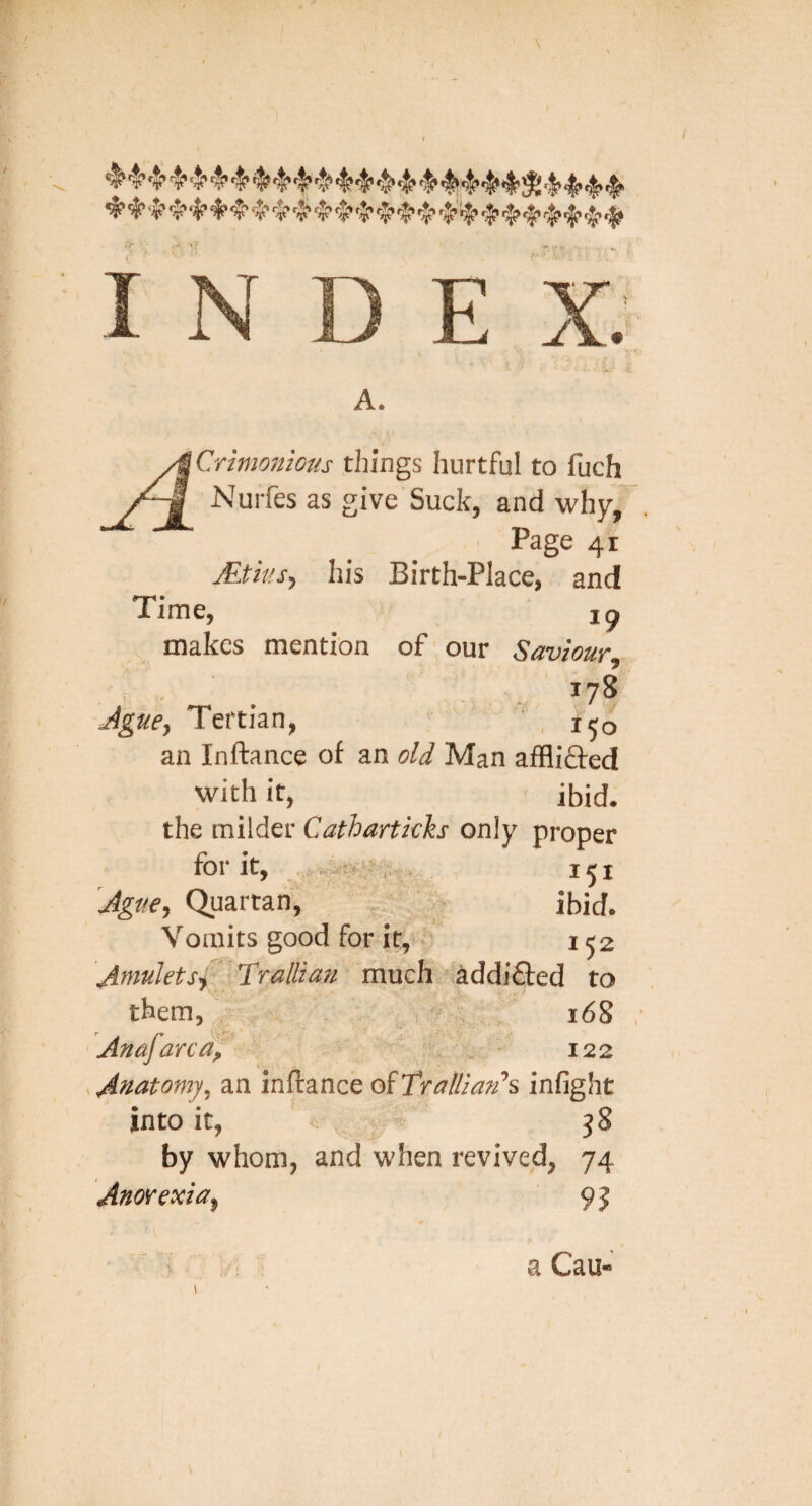 E A. Crtmon'ious things hurtful to fuch Nuifes as give Suck, and why,’ Page 41 jEtks, his Birth-Place, and Time, 19 makes mention of our Saviour 178 Ague^ Tertian, ' , 150 an Inftance of an old Man afflifted with it, ibid, the milder Cathartkh only proper for it, 151 Ague, Quartan, ibid. Vomits good for it, ■ 152 AutuJetSf Tralliau much addi£l:ed to them, „ 168 Anafarca, 122 Anatomy, an inftance eAT'ralUan'’^ infight into it, v -i j8 by whom, and when revived, 74 Anorexia, 9j a Cau-