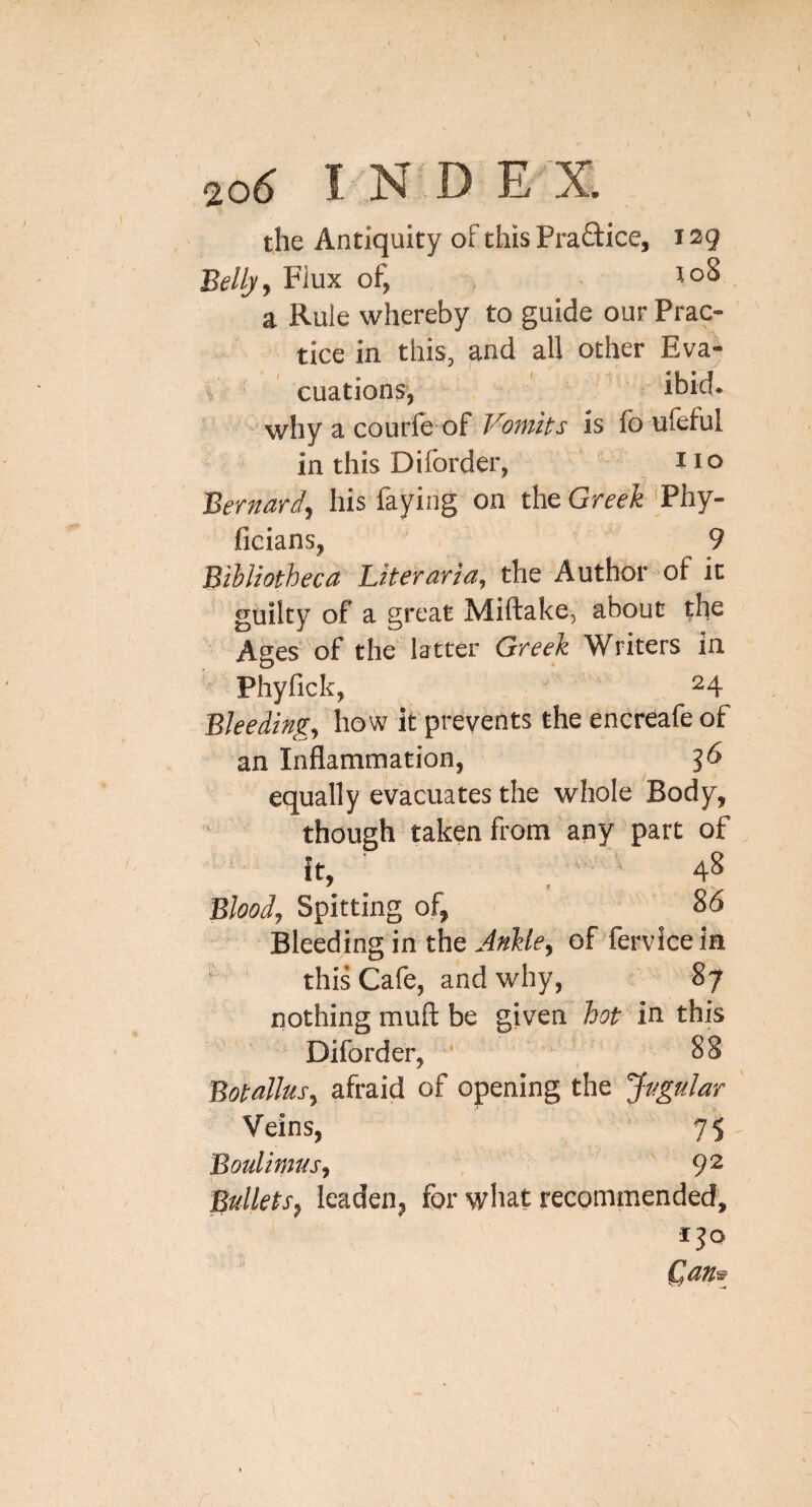 the Antiquity of this Praftice, 129 Bellyy Flux of, 10^ a Rule whereby to guide our Prac¬ tice in this, and all other Eva¬ cuations, ibid- ' why a courfe of Vomits is fo ufeful in this Diforder, no Bernard, his faying on the Greek 'Phy- ficians, 9 Bibliotheca Biteraria, the Author of it guilty of a great Miftake, about the Ages of the latter Greek Writers in Phyfick, 24 Bleeding, how it prevents the encreafe of an Inflammation, ^6 equally evacuates the whole Body, though taken from any part of it, ■ _ 4S Blood, Spitting of, 85 Bleeding in the of lervicein ‘ this Cafe, and why, 87 nothing mufl: be given hot in this Diforder, ' , 88 Botallus, afraid of opening the Jugular Veins, 75 Boulimus, '92 Bullets, leaden, for wliat recommended, (Jans