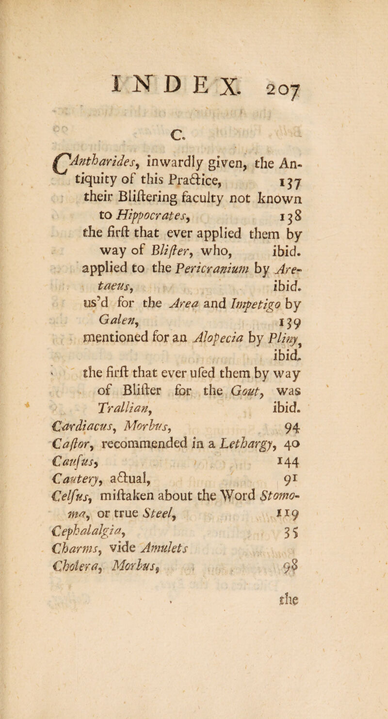 I N D EX . c. ^Antharides^ inwardly given, the An¬ tiquity of this Praftice, 137 ^ their Bliftering faculty not known to Hippocrates^ i j 8 the firfl: that ever applied them by way of Bliflerj who, ibid, applied to the Pericranium by Are-' taeusy ibid, us’d for the Area and Impetigo by Galeny mentioned for an Alopecia by Pliny ibid' ‘  the lirft that ever ufed them by way . of Blifter for the Gouty W'as Tralliany ibid. CardiacuSy Morbus, 94 Caftor, recommended in a Lethargy, 40 Canfusy ' . / 144 Cautery, aflual, 91 Celfus, miftaken about the Word Stomo-^ may or tv\XQ Steel, Cephalalgia, 3 5 - Charms, vide Amulets Cholera, Morbus, 9?