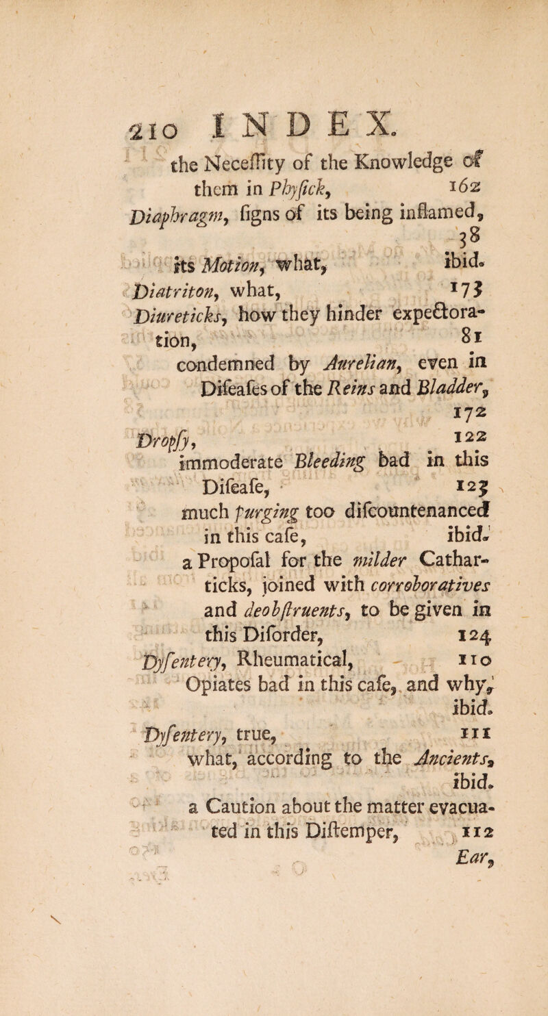 the Necefhty of the Knowledge them in Phjfichj 162 Diaphragm^ figns of its being inflamed, l> ' ^ ' ibid* ^^Diatritonj what, ^7? ^'^Diuretich^ How they hinder expeftora-  tion, ^ 81 conderrined by Anrelian^ even in Difeafesof the Reins and Bladder^ 172 122 immoderate Bleeding bad in this Difeafe, * 125 much purging too difcountenance J in this cafe, ibid*' aPropofat for,.the milder Cathar- ticks, joined with corroboratives and deolftruents^ to be given in this Dilbrder, 124 T)yfenteyy, Rheumaticai, ^ ' - ■! no Opiates bad in this cafe,, and why, / ' ibid, 'yfe7tteYy, true, 111 what,' according to the Ancients, . ^ jbid. : it < V f I. -A i, • V 'V -t V Q:M ‘ a Caution about the matter evacua- ■ ted in this Diftemper, 112 J* Far^