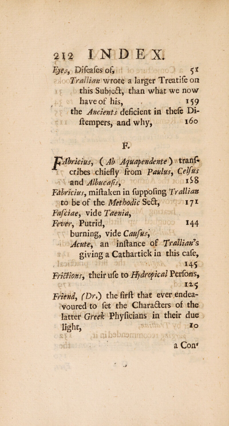 N 212 INDEX. j-,i; Difeafes of» 5 r . 5* TraUiatt wrote a larger Treatile on s this Subjefl, than what we now have of his, i59 ' . the Ancients deficient in tbefc Di- ftempers, and why, i<5o pAhricius, AfJuafendente')^ttzsS\ r cribes chiefly-from Paulusy Celfis '^LtidAlbucajisj Fahficius, miftaken in fuppbfing TralUaa . gto be of the Methodic Se£t, ' lyi Fafciae, vide Taenia^ Fever, Putrid, *44 burning, vide Caufus, ! Acute, an inftance of TfatliafFs s- giving a Cathartick in this cafe. St- -U.> FriBions, their ufe to Hydro^icd Perfons, « ■ js:- 1x5 Friend, (Dr.) the firfl: that ever endea¬ voured to fet the’ Charafters of the la'tter Greek Phyficians in their due klA ii 3 ^ S U!’ lo j % a Com -7