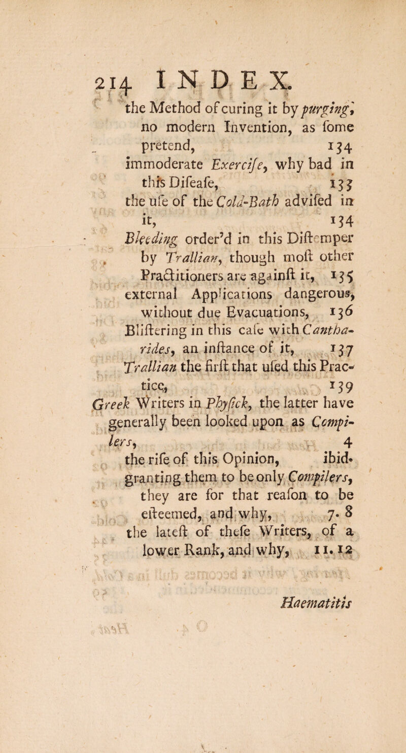 the Method of curing it by purging] no modern Invention, as fome pretend, ij4 immoderate Exercifej why bad in thfsDifeafe, , 155 the ufe of the Cold-Bath advifed in it, 134 Bktdmg order’d in this Diftemper / by Trallianj though moft other Praflitioners are ^gainft it, 155 external Applications dangerous^ wnihout due Evacuations, 136 Bliftering in this cafe v^ithCantba- ride.s^ an inftancq of it, , » t- h TralUan the firftthat ufed this Prac- Greeli Writers in Phyfich, the latter have generally; been looked, upon as Compi- lexsf P' 4 ^ the rife of this Opinion, ibid* ,, , grantingthem to bepnly,Co»2^z7err, tliey are for that reafon to be efteeraed, and; why, 7. 8 •' ^ ■ - 'V' . the lateft of thele Writers, qf a ; lower Rank,;and)why,! 1 i 1.' Haematitis