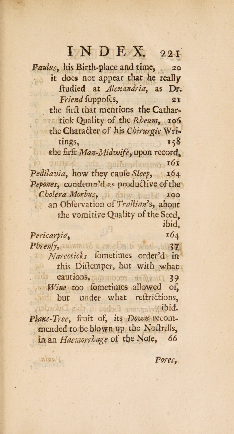 \ Fmlus^ his Birth-place and time, ,20 it does not appear tliat he really ftudied at Alexandria, as Dn fuppoles, 21 the firfi that mentions the Cathar- tick Quality of thQ Rheum, io6 the CharaSer of his Cbirurgic Wri- tings, 158 the firft Man-Midwife, upon record, I61 Vedilavia, how they caufe Sleef, 16 Pepones, condemn’d as produftive of the Cholera Morbus, n . 100 * an Oblervation of Trallian’s, about the vomitive Quality of the Seed, ibid. Pericarpia, 164 Phrenfy, .. w. • 37-‘ NarcoticTis Ibmetimes order’d in this Diftemper, but with what cautions,, oor-'' , 39 Wine too Ibmetimes allowed of, but under what reftrittions, ;ibid- Pl-ane-Tree, fruit of, its Down recom¬ mended to be blown up the Noftrills, in an Haemorrhage of the Nole, 66 Pores,