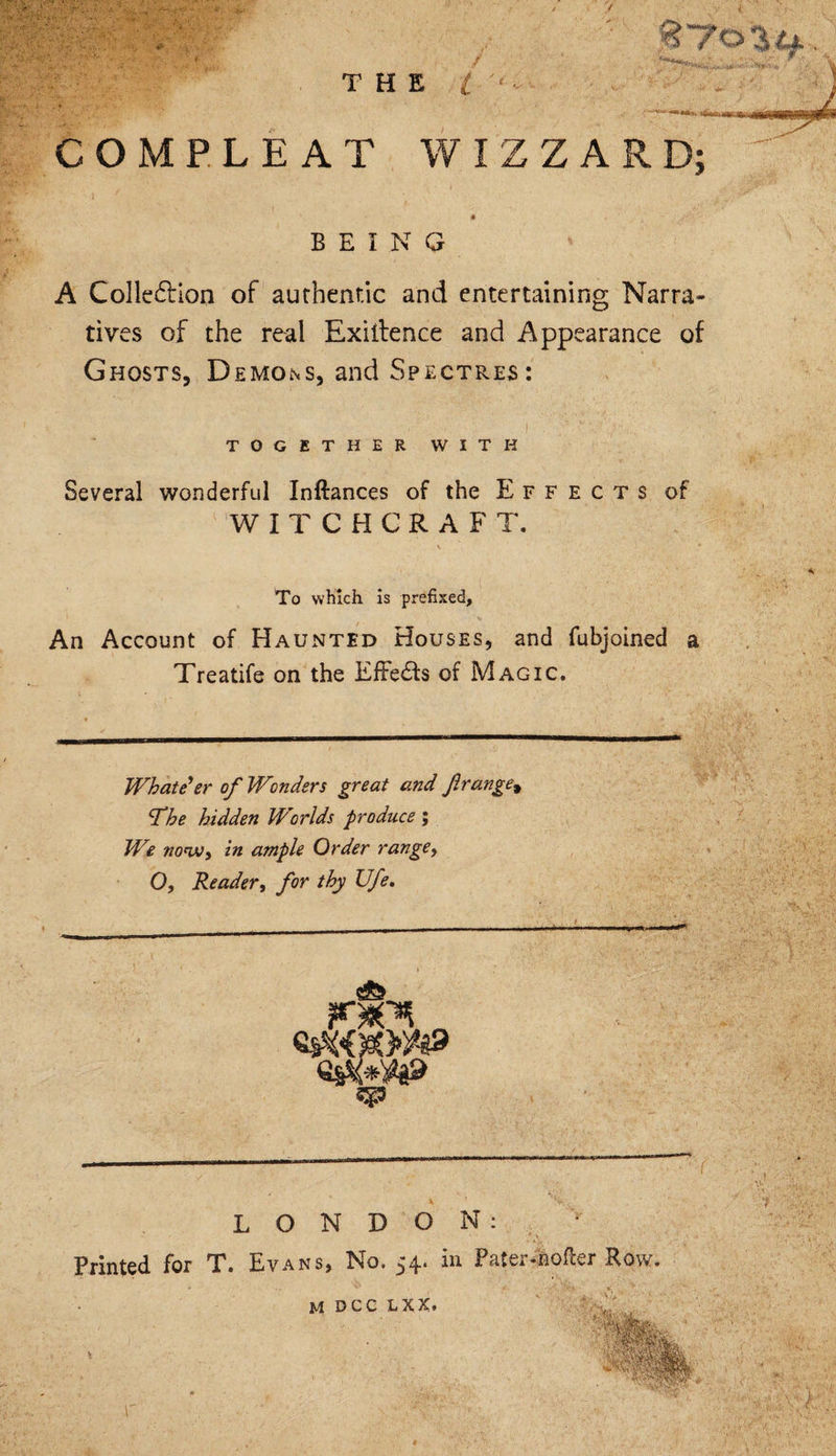 ■ -r.'.s THE l ‘ COMPLEAT WIZZARD; ♦ BEING A Collection of authentic and entertaining Narra¬ tives of the real Exiitence and Appearance of Ghosts, Demons, and Spectres: TOGETHER WITH Several wonderful Inflances of the Effects of WITCHCRAFT. To which is prefixed. An Account of Haunted Houses, and fubjoined a Treatife on the EfFe&amp;s of Magic. / “***ay. Whatever of Wonders great and firange, fhe hidden Worlds produce ; We now, in ample Order range, Q, Reader, for thy Ufe. LONDON: Printed for T. Evans, No. 54. in Pater-hofter Row. M DCC L X X*