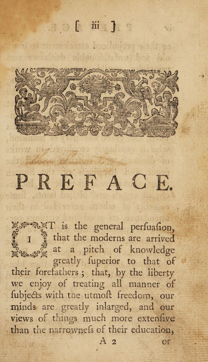 fjf: v ■ PREFACE. I^MT is the general perfuafion, I I | that the moderns are arrived at a Pj.tch .of knowledge greatly fuperior to that of their forefathers; that, by the liberty we enjoy of treating all manner of fubjedts with the utmoft freedom, our minds are greatly inlarged, and our views of things much more extenfive cID than the narrownefs of their education, A 2 or