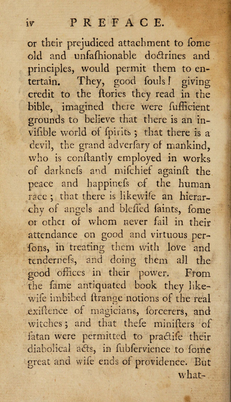 or their prejudiced attachment to fome old and unfafhionable dodfrines and principles, would permit them to en¬ tertain. They, good fouls f giving credit to the ftories they read in the bible, imagined there were fufficient grounds to believe that there is an in- vifible world of fpirits; that there is a devil, the grand adverfary of mankind, who is conftantly employed in works of darknels and mifchief againft the peace and happinefs of the human race ; that there is likewife an hierar¬ chy of angels and bleffed faints, fome or other of whom never fail in their attendance on good and virtuous per- fons, in treating them with love and tendernefs, and doing them all the good offices in their power. From the fame antiquated book they 1 ike- wife imbibed ftranse notions of the real exigence of magicians, forcerers, and witches; and that thefe minifters of fatan were permitted to pra&amp;ife their diabolical a bis, in fubfervience to fome great and wife ends of providence. But , what-