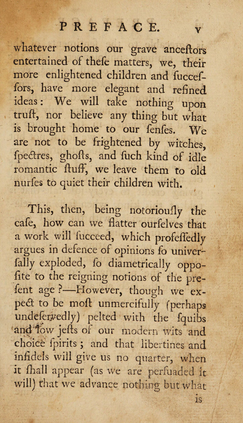 v whatever notions our grave anceftors entertained of thefe matters, we, their more enlightened children and fuccef- fors, have more elegant and refined ideas: We will take nothing upon truft, nor believe any thing but what is brought home to our fenfes. We are not to be frightened by witches, fpedres, ghofts, and fuch kind of idle romantic duff, we leave them to old nurfes to quiet their children with. This, then, being notorioufly the cafe, how can we flatter ourfelves that a work will fucceed, which profefledly argues in defence of opinions fo univer- 1 fally exploded, fo diametrically oppo- fite to the reigning notions of the pre- fent age ?—However, though we ex¬ pert to be mod unmercifully (perhaps undeferjvedly) pelted with the fquibs and‘tow jefts of our modern wits and choicfe fpirits; and that libertines and infidels will give us no quarter, when it fhall appear (as we are perfuadcd it will) that we advance not!eng but what is