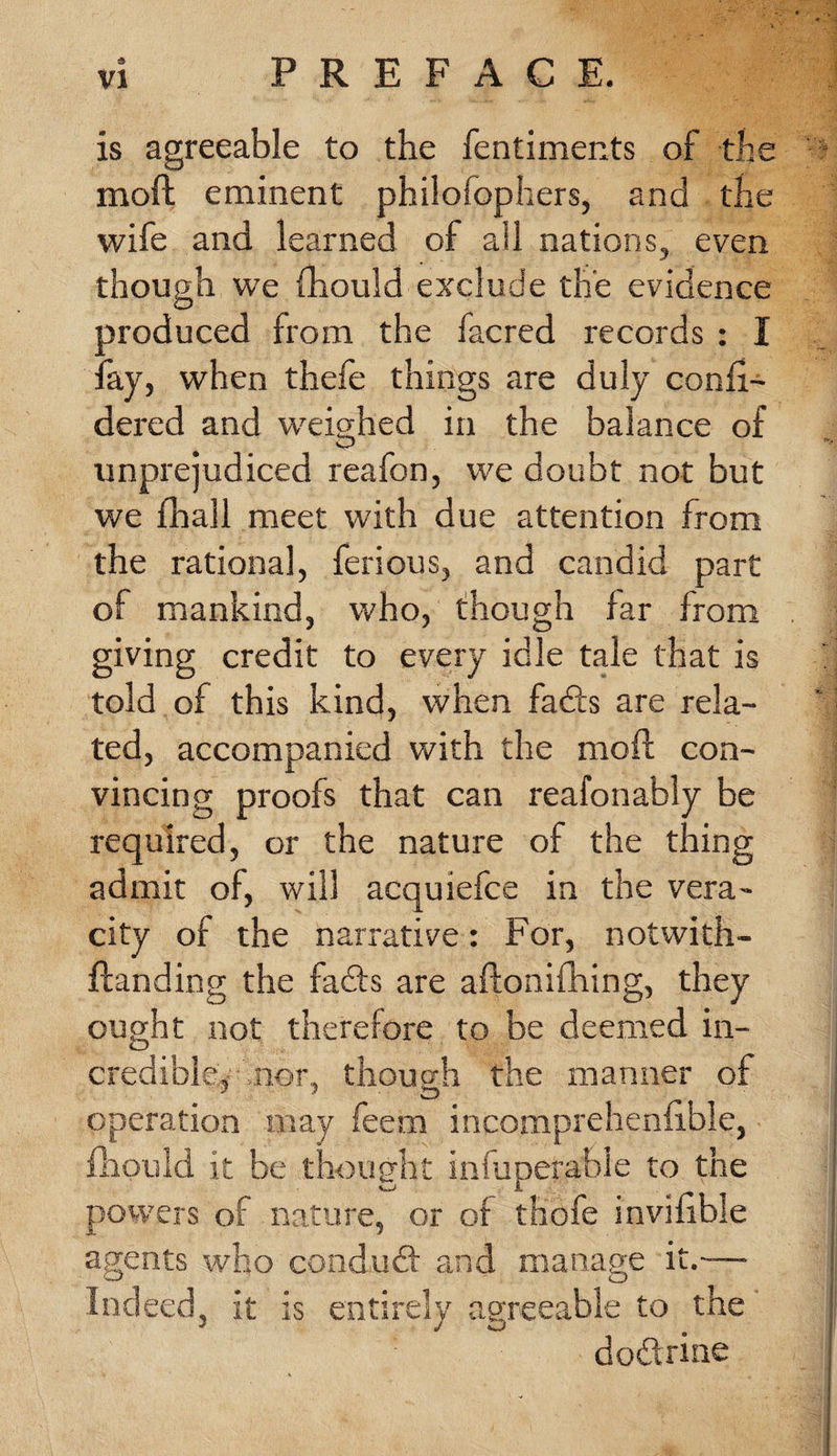 is agreeable to the fentiments of the moft eminent philolophers, and the wife and learned of all nations, even though we fhould exclude the evidence produced from the facred records : I fay, when thefe things are duly confi- dered and weighed in the balance of unprejudiced reafon, we doubt not but we (hall meet with due attention from the rational, ferious, and candid part oi mankind, who, though far from giving credit to every idle tale that is told of this kind, when fadls are rela¬ ted, accompanied with the moft con¬ vincing proofs that can reafonably be required, or the nature of the thing admit of, will acquiefce in the vera¬ city of the narrative: For, notwith- ftanding the fadts are aftonifhing, they ought not therefore to be deemed in¬ credible, nor, thouo'h the manner of operation may feem incomprehenfible, fhould it be thought iniuperabie to the powers oi nature, or of thofe invisible agents who candudt and manage it.— Indeed, it is entirely agreeable to the dodtrine
