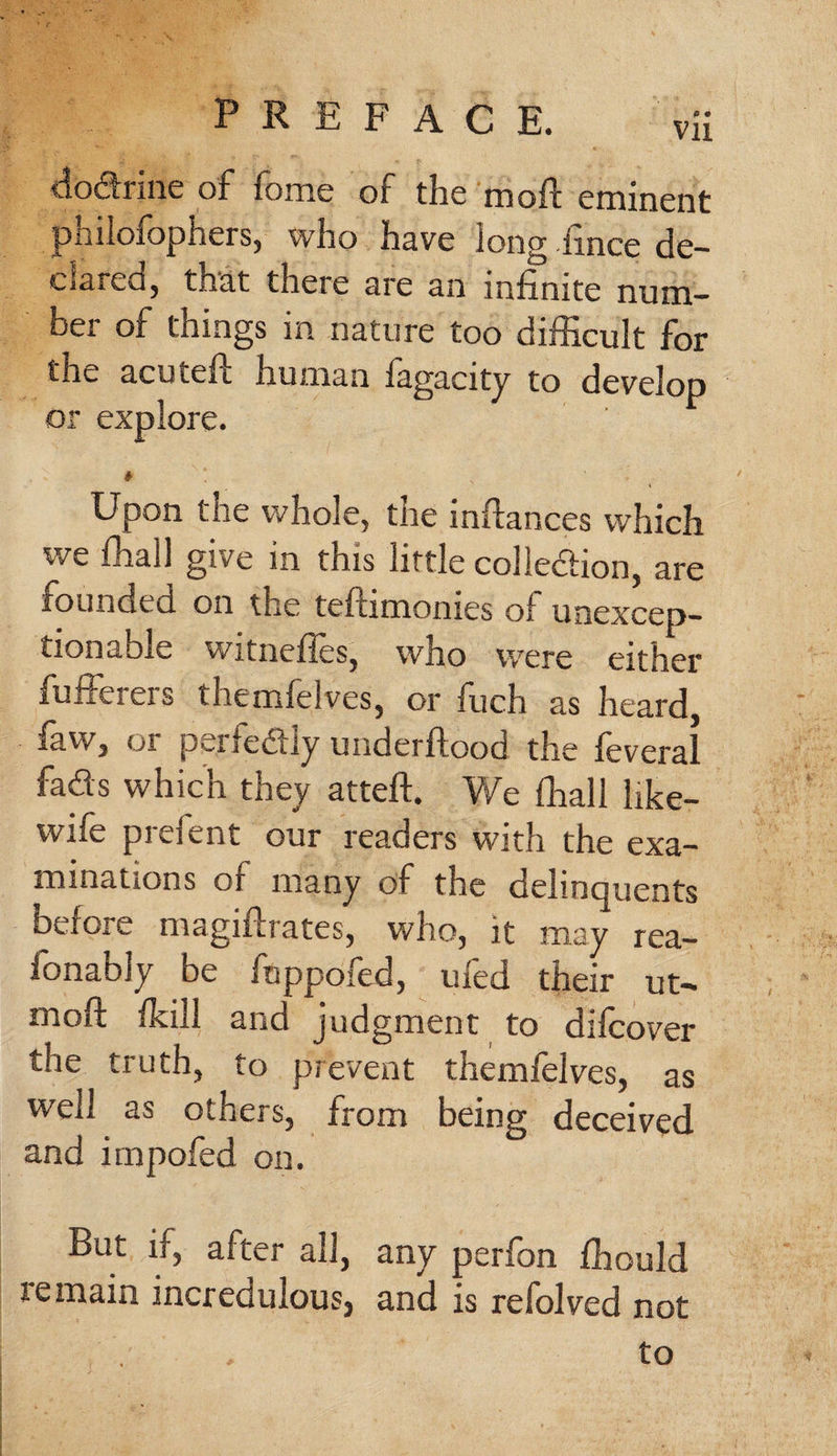 dodrine of fome of the moft eminent philofophers, who have long ftnce de- clared, tnat there are an infinite num¬ ber of things in nature too difficult for the acuteft human fagacity to develop or explore. Upon tne whole, the inftances which we ffiall give in this little collection, are founded on the teftimonies of unexcep¬ tionable witneftes, who were either fufferers themfelves, or fuch as heard, faw, or perfectly underftood the feveral fads which they atteft. We ffiall hke- wife preient our readers with the exa¬ minations or many of the delinquents before magiffrates, who, it may rea- fonably be ftippofed, ufed their ut- moft dull and judgment to difeover the truth, to prevent themfelves, as well as others, from being deceived and impofed on. But ii, after all, any perfon ffiould remain incredulous) and is refolved not to