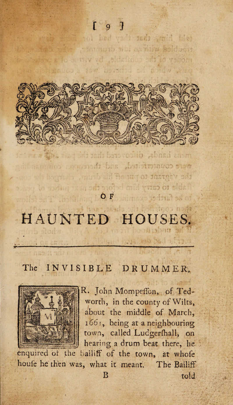 6 F haunted houses. 9 V- - » ' 4 : T .X ^  y 1 ~ —' ■ —— 11 ' ■ —■- The INVISIBLE DRUMMER, K. John Mompeffon, of Ted worth, in the county of Wil about the middle of March i66r, being at a neighbouring town, called Lucgerfhall, _ hearing a drum beat t enquired of the bailiff of the town, houfe he then was, what it
