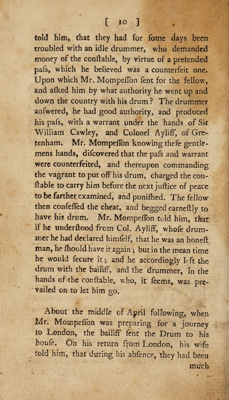 told him, that they had for fome days been troubled with an idle drummer, who demanded money of the conftable, by virtue of a pretended pafs, which he believed w&s a counterfeit one. Upon which Mr. Mompeffon fent for the fellow, and afked him by what authority he went up and down the country with his drum ? The drummer anfwered, he had good authority, and produced his pafs, with a warrant under the hands of Sir William Cawley, and Colonel Ayliff, of Gre- tenham. Mr. Mompeflon knowing thefe gentle¬ mens hands, difcovered that the pafs and warrant were counterfeited, and thereupon commanding the vagrant to put off his drum, charged the con¬ ftable to carry him before the next juftice of peace to be farther examined, and punifhed. The fellow then confelfed the cheat, and begged earneflly to have his drum. Mr. Mompeffon told him, that if he underftood from Col. Ayliff, whofe drum¬ mer he had declared himfelf, that he was an honeft man, he fhouJd have it again ; but in the mean time he would fecure it; and he accordingly Irft the drum with the bailiff, and the drummer, in the hands oLthe conftable, who, it Teems* was pre¬ vailed on to let him go. About the middle of April following, when Mr. Mompeffon was preparing for a journey to London, the bailiff fent' the Drum to his houfe. On his return from London, his wife told him, that during his abfence, they had been much