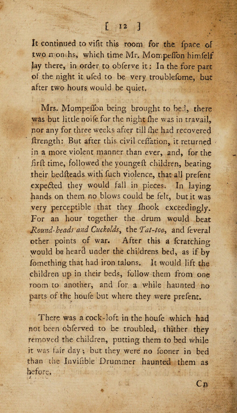 It continued to vifit this room for the fpace of two months, which time Mr. MompdTon himfelf Jay there, in order to obferve it: In the fore part of the night it ufed to be very troublefome, but after two hours would be quiet. Mrs. MompeiTon being brought to bed, there was but little noife for the night fhe was in travail, nor any for three weeks after till (he had recovered ftrength: But after this civil ceffation, it returned in a more violent manner than ever, and, for the firfl: time, followed the youngeft children, beating their bedfteads with fuch violence, that all prefent expe£led they would fall in pieces. In laying hands on them no blows could be felt, but it was r * very perceptible that they fhook exceedingly. For an hour together the drum would beat Round-beads and Cuckolds, the Rai-too^ and feveral other points of war. After this a fcratching would be heard under the childrens bed, as if by fomething that had iron talons. It would lift the children up in their beds, follow them from one room to another, and for a while haunted no parts of the houfe but where they were prefent. There was a cock-loft in the houfe which had not been ohferved to be troubled, thither they removed the children, putting them to bed while it was fair day; but they were no fooner in bed than the Invifibie Drummer haunted them as before.