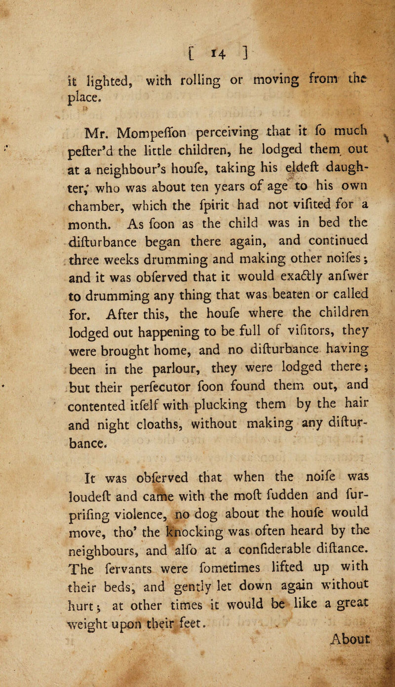 it lighted, with rolling or moving from the place. Mr. Mompeffon perceiving that it fo much pefter’d the little children, he lodged them, out at a neighbour’s houfe, taking his ejdeft daugh¬ ter; who was about ten years of age to his own chamber, which the fpirit had not vifited for a month. As foon as the child was in bed the difturbance began there again, and continued three weeks drumming and making other noifes; and it was obferved that it would exa&ly anfwer to drumming any thing that was beaten or called for. After this, the houfe where the children lodged out happening to be full of vifitors, they were brought home, and no difturbance having been in the parlour, they were lodged there; but their perfecutor foon found them out, and contented itfelf with plucking them by the hair and night cloaths, without making any diftur¬ bance. It was obferved that when the noife was loudeft and came with the moft fudden and fur- priftng violence, no dog about the houfe would move, tho’ the knocking was often heard by the neighbours, and alfo at a confiderable diftance. The fervants were fometimes lifted up with their beds, and gently let down again without hurt; at other times it would be like a great weight upon their feet. About