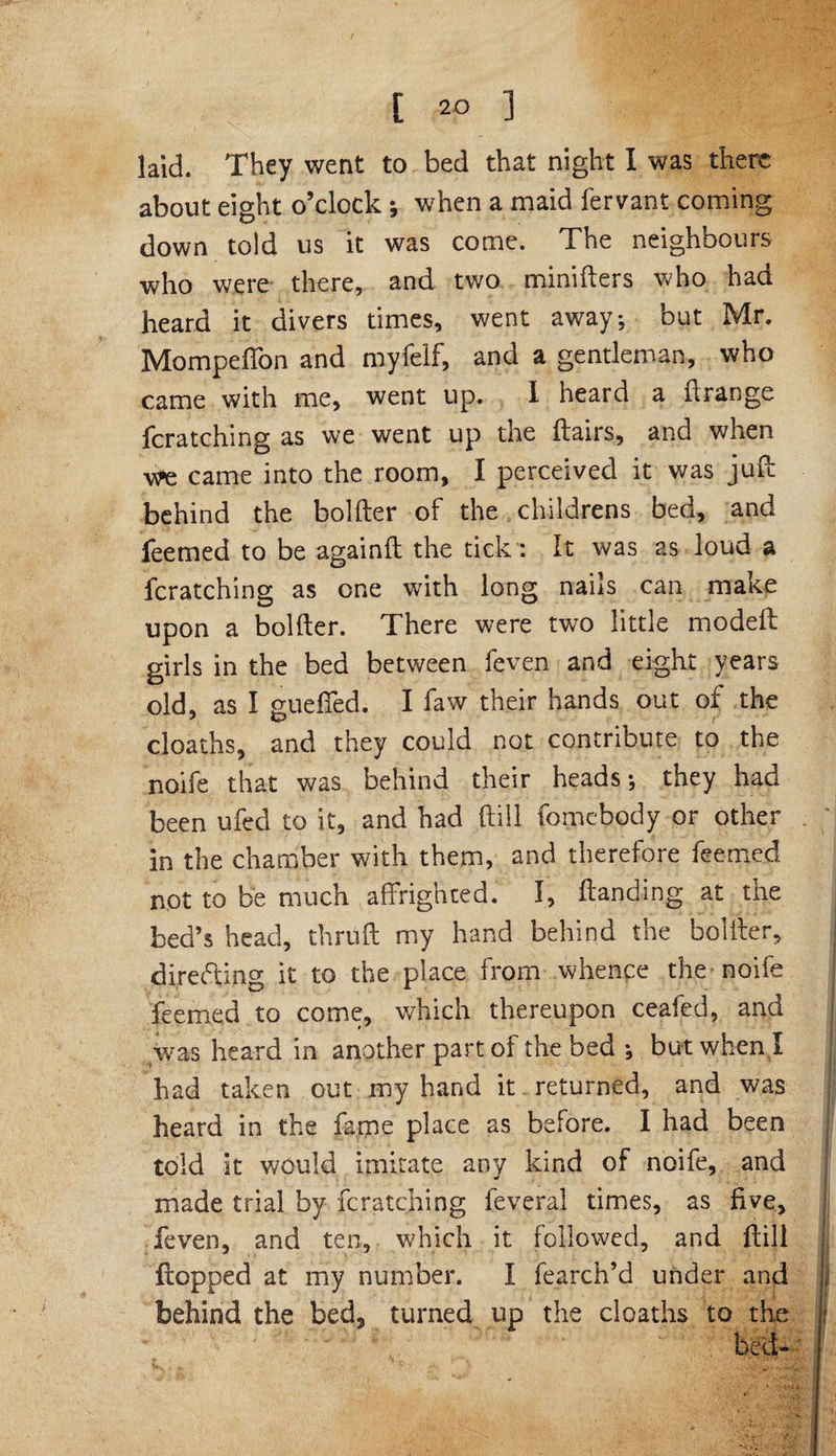 t 2-0 ] laid. They went to bed that night I was there about eight o’clock ; when a maid fervant coming down told us it was come. The neighbours who were there, and two minifters who had heard it divers times, went away; but Mr. Mompeffon and myfelf, and a gentleman, who came with me, went up. I heard a ft range fcratching as we went up the ftairs, and when we came into the room, I perceived it was juft behind the bolder of the childrens bed, and feemed to be againft the tick: It was as loud a fcratching as one writh long nails can make upon a bolder. There were two little mo deft girls in the bed between feven and eight years old, as I gueffed. I faw their hands out of the deaths, and they could not contribute to the noife that was behind their heads; they had been ufed to it, and had dill fomebody or other in the chamber with them, and therefore feemed not to be much affrighted. I, Handing at the bed’s head, thruft my hand behind the bolfter, directing it to the place from whence the noife feemed to come, which thereupon ceafed, and was heard in another part of the bed ; but when I had taken out my hand it returned, and was heard in the fame place as before. I had been told it would imitate any kind of noife, and made trial by fcratching feveral times, as five, feven, and ten, which it followed, and ftili flopped at my number. I fearch’d under and behind the bed, turned up the deaths to the