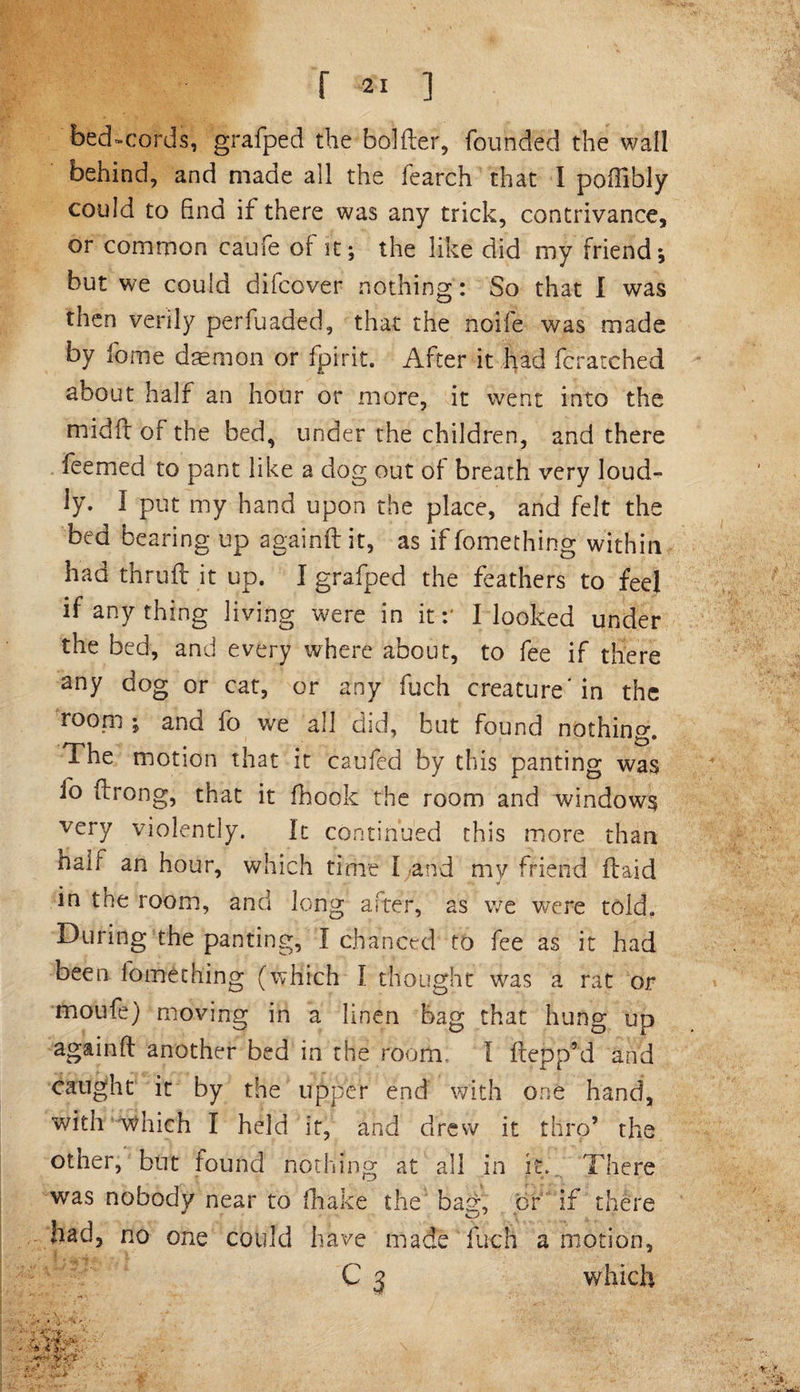 bed-cords, grafped the bolder, founded the wall behind, and made all the fearch that I poftibly could to find if there was any trick, contrivance, or common caufe of it; the like did my friend; but we could difcover nothing: So that I was then verily perfuaded, that the noife was made by fame daemon or fpirit. After it had fcratched about half an hour or more, it went into the midft of the bed, under the children, and there feemed to pant like a dog out of breath very loud¬ ly. I put my hand upon the place, and felt the bed bearing up againft it, as if fomething within had thruft it up. I grafped the feathers to feel if anything living were in it:' I looked under the bed, and every where about, to fee if there any dog or cat, or any fuch creature'in the rooni ; and fo we all did, but found nothing. The motion that it caufed by this panting was fo ftrong, that it fhook the room and windows very violently. It continued this more than half an hour, which time I and my friend (laid in the room, and long after, as we were told. During the panting, I chanced to fee as it had been fomething (which I thought was a rat or moufe) moving in a linen bag that hung up againft another bed in the room. I ftepp’d and caught it by the upper end with one hand, with which I held it, and drew it thro’ the otner, but found nothing at all in it. There was nobody near to fhake the bag, or if there had, no one could have made fuch a motion, C 3 which • V -'V',/ -rX'-t-.; - * •