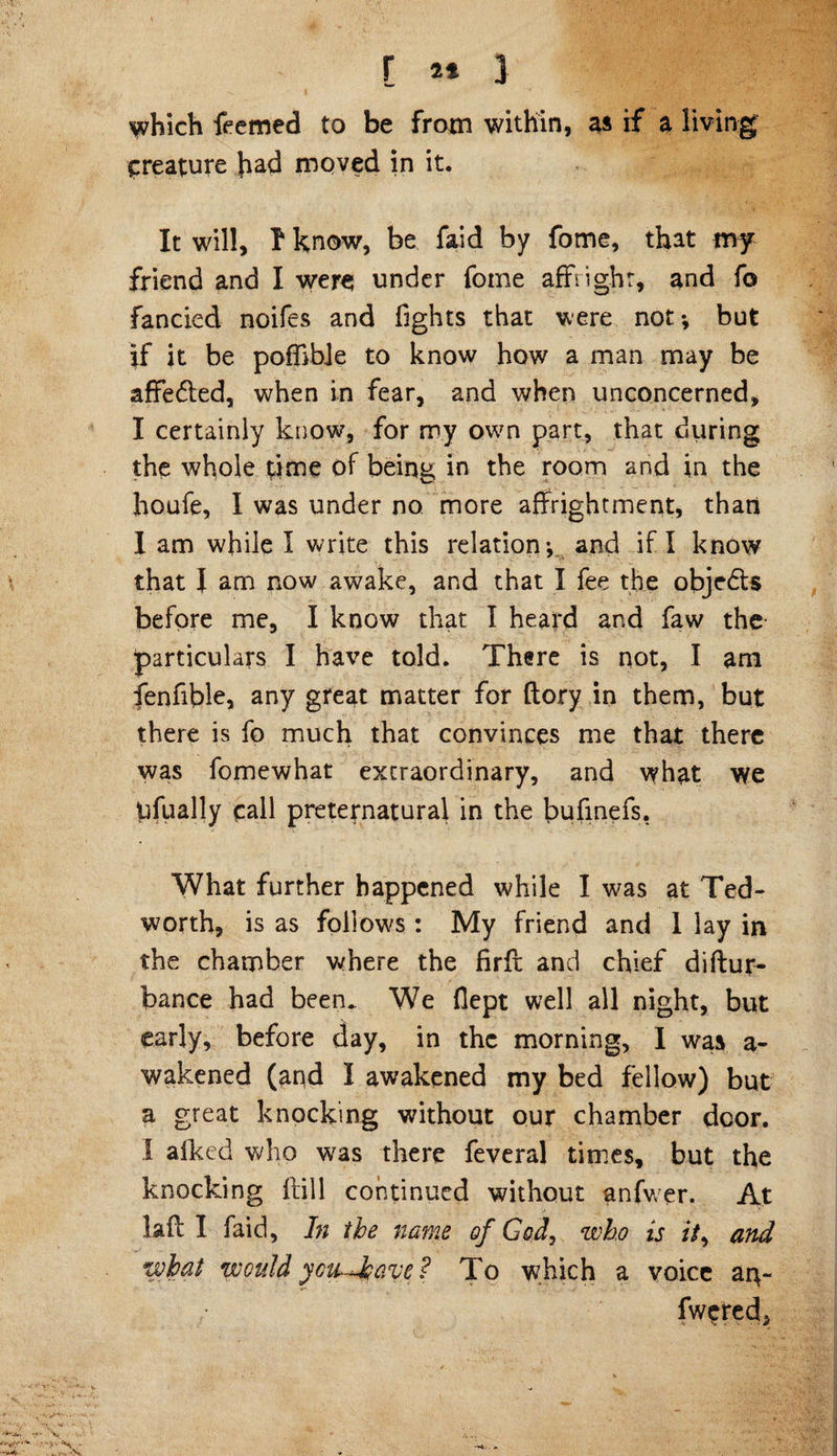 which feemed to be from within, as if a living creature had moved in it. It will, 1 know, be faid by fome, that my friend and I were; under fome affright, and fo fancied noifes and fights that were not*, but if it be poffibie to know how a man may be affedled, when in fear, and when unconcerned, I certainly know, for my own part, that during the whole time of being in the room and in the houfe, I was under no more affrightment, than I am while I write this relation-, and if I know that I am now awake, and that I fee the objedls before me, I know that I heard and faw the particulars I have told. There is not, I am fenfible, any great matter for ftory in them, but there is fo much that convinces me that there was fomewhat extraordinary, and what we ufually call preternatural in the bufinefs. What further happened while I was at Ted- worth, is as follows: My friend and 1 lay in the chamber where the firfi: and chief diftur- bance had been. We fiept well all night, but early, before day, in the morning, I was a- wakened (and I awakened my bed fellow) but a great knocking without our chamber dcor. I alked who was there feveral times, but the knocking Hill continued without anfwer. At laff I faid, In the name of God, who is /V, and what would ycu^have? To which a voice aip- fwered*