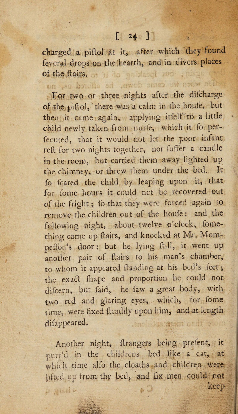 charged a piflo] at it, after which they found feveral drops on the hearth, and in divers places of the flairs. For two or three nights after the difcharge of the piflol, there was a calm in the houfe, but then it came again, applying itfelf to a little child newly taken from nurfe, which it fo per¬ fected, that it would not let the poor infant reft for two nights together, nor fuffer a candle in the room, but carried them away lighted up the chimney, or threw them under the bed. It fo feared the child by leaping upon it, that for fome hours it could not he recovered out of the fright; fo that they were forced again to remove the children out of the houfe: and the following night, about twelve o clock, fome- thing came up flairs, and knocked at Mr. Mom- pefion’s door: but he lying ftill, it went up another pair of flairs to his man’s chamber, to whom it appeared {landing at his bed’s teet; the exact fhape and proportion he could not difeern, but laid, he faw a great body, with two red and glaring eyes, which, for fome time, were fixed fteaciily upon him, and at length difappeared. . Another night, ftrangers being prefent, it purr’d in the childrens bed like a cat, at which time alfo the cloaths and children were lifted up from the bed, and fix men could not