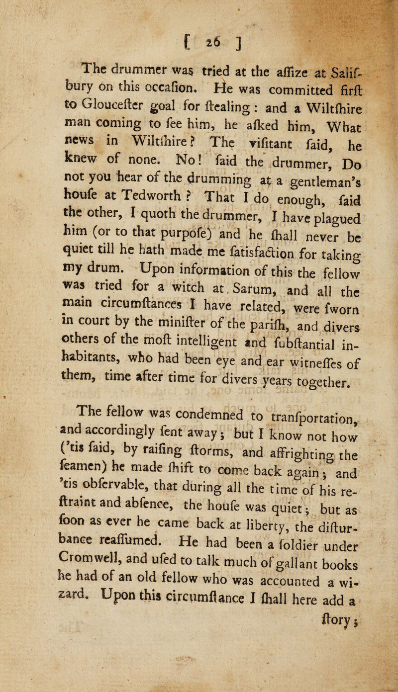 The drummer was tried at the afiize at Salif- bury on this occafion. tie was committed firft to Gloucefter goal for Healing : and a Wiltlhire man coming to fee him, he alked him. What news in Wiltshire ? The rifitant faid, he knew of none. No! faid the drummer, Do not you hear of the drumming at a gentleman’s houfe at Tedworth ? That I do enough, faid the other, I quoth the drummer, I have plagued him (or to that purpofe) and he (hall never be quiet till he hath made me fatisfaction for taking my drum. Upon information of this the fellow was tried for a witch at.Sarum, and all the main circumftances I have related, were fworn in court by the minifter of the parilh, and divers others of the moll intelligent and fubftantial in¬ habitants, who had been eye and ear witneffes of them, time after time for divers years together. The fellow was condemned to tranfportation, and accordingly fent away; but I know not how (’us faid, by railing ftorms, and affrighting the feamen) he made fhift to come back again; and ’tis obfervable, that during all the time of his re- llraint and abfence, the houfe was quiet; but as foon as ever he came back at liberty, the diftur- bance reaffumed. He had been a foldier under Cromwell, and ufed to talk much of gallant books he had of an old fellow who was accounted a wi¬ zard. Upon this circumfiance I fliall here add a