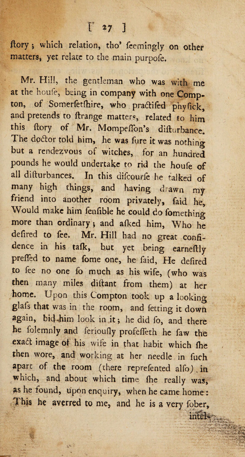 ftory ; which relation, tho’ feemingly on other matters, yet relate to the main purpofe. Mr. Hill, the gentleman who was with me at the houfe, being in company with one Comp¬ ton, of Somerfetfhire, who p radii fed pnyfick, and pretends to ftrange matters, related to him this ftory of Mr. Mompeffon’s difturbance. The dodlor told him, he was fure it was nothin^- but a rendezvous of witches, for an hundred pounds he would undertake to rid the houfe of all difturbances. In this difcourfe he talked of many high things, and having drawn my friend into another room privately, faid he. Would make him fenfible he could do fomething more than ordinary; and a{ked him, Who he defired to fee. Mr. Hill had no great confi¬ dence in his talk, but yet being earneftly preffed to name fome one, he faid, He defired to fee no one lo much as his wife, (who was then many miles diltant from them) at her home. Upon this Compton took up a looking glafs that was in the room, and fetting it down again, bid*him look in it , he did lo, and there he folemnly and ferioufly profelfeth he faw the exatt image of his wife in that habit which {he then wore, and working at her needle in fuch apart of the room (there reprefented alfo) in which, and about which time (he really was, as he found, uprtn enquiry, when he came home: This he averred to me, and he is a very fober.
