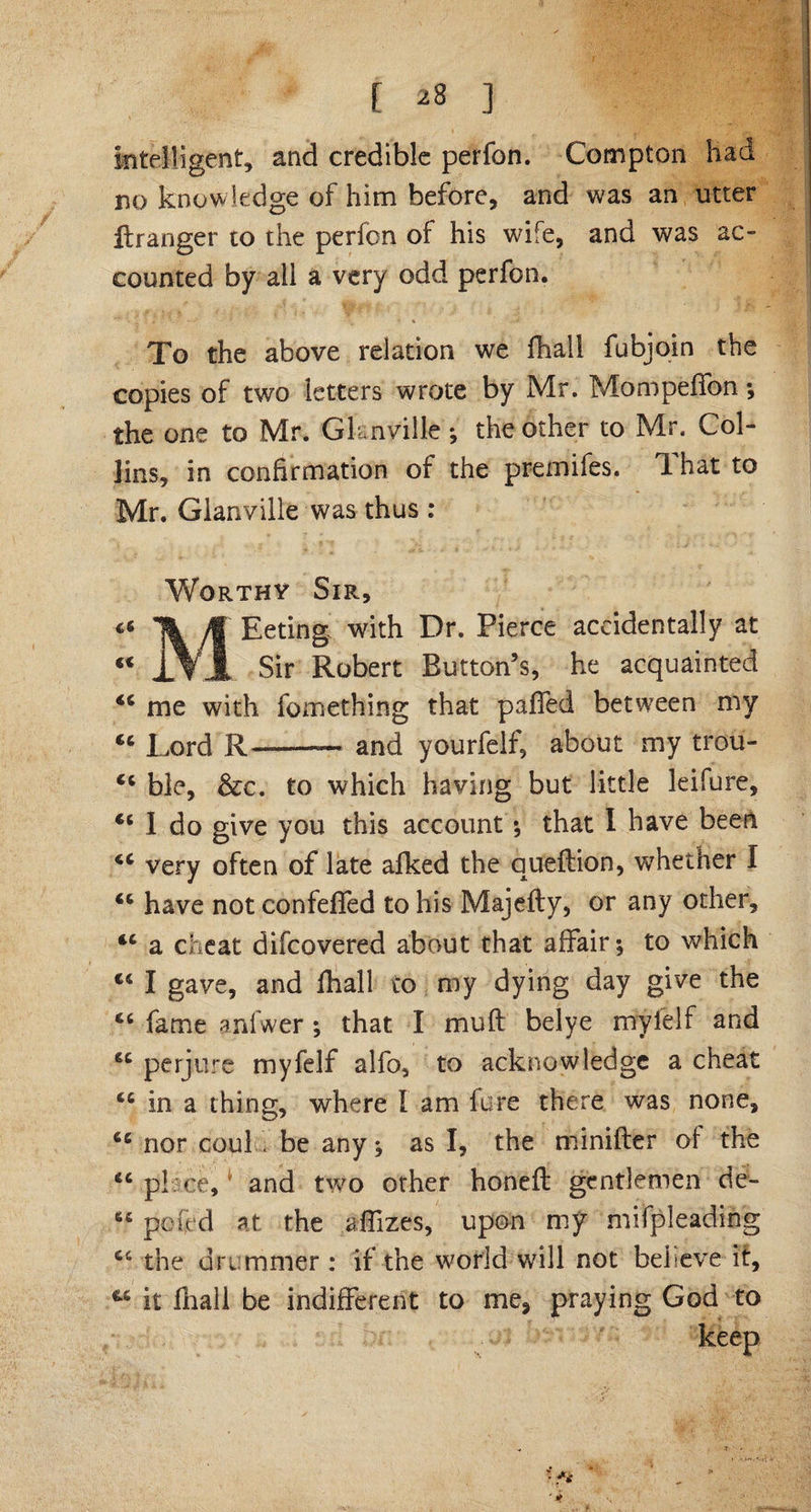 intelligent, and credible perfon. Compton had no knowledge of him before, and was an utter ftranger to the perfon of his wife, and was ac¬ counted by all a very odd perfon. To the above relation we fhall fubjoin the copies of two letters wrote by Mr. Mompeffon ; the one to Mr. Gknville ; the other to Mr. Col¬ lins, in confirmation of the premifes. 1 hat to Mr. Gianville was thus : Worthy Sir, 46 ft Eeting with Dr. Pierce accidentally at “ J\x Sir Robert Button’s, he acquainted me with fomething that paffed between my cc Lord R-and yourfclf, about my trou- Ci ble, &amp;c. to which having but little leifure, “ I do give you this account ; that I have been very often of late afked the queftion, whether I <c have not confefled to his Majefty, or any other, “ a cheat difcovered about that affair; to which cs I gave, and fhall to my dying day give the fame anfwer; that I muft belye mylelf and 6C perjure myfelf alfo, to acknowledge a cheat tc in a thing, where I am fore there was none, 66 nor couL be any; as I, the minifter of the <c place,* and two other honefi: gentlemen de- 6C pok'd at the aifizes, upon my mifpieading C6 the drummer : if the world will not believe it, ™ it fhall be indifferent to me, praying God to • *v