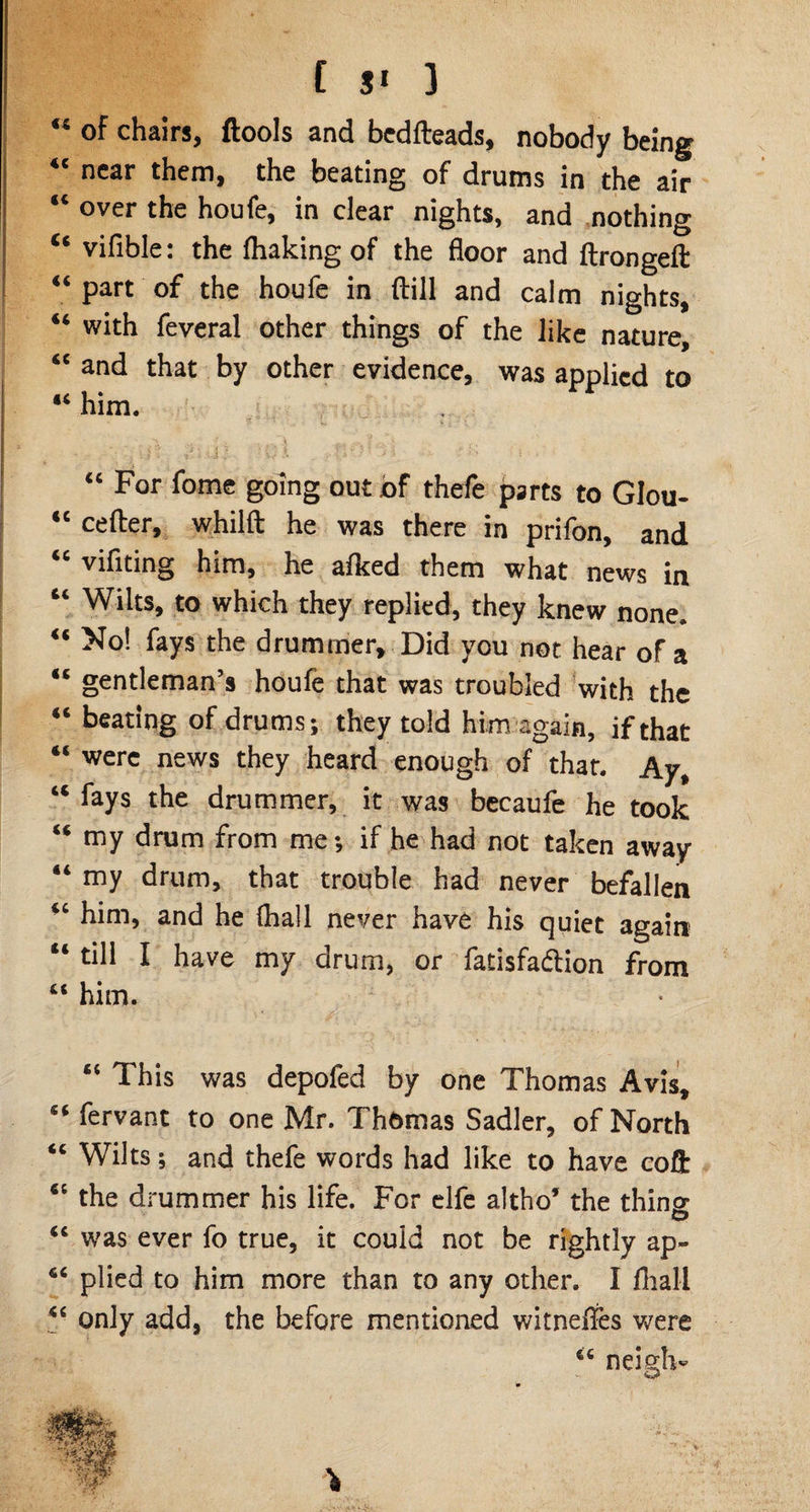 “ of chairs, ftools and bedfteads, nobody being “ near them, the beating of drums in the air “ over the houfe, in clear nights, and nothing “ vifible: the (linking of the floor and ftrongeft “ part of the houfe in ftill and calm nights, “ with feveral other things of the like nature, “ and that by other evidence, was applied to “ him. ' , Ifl. ;; .1 ''i•; ; k i *f; k . “ For fome going out of thefe parts to GIou- “ cefter, whilft he was there in prifon, and “ vifiting him, he afked them what news in “ Wilts, to which they replied, they knew none. “ No! fays the drummer. Did you not hear of a “ gentleman’s houfe that was troubled with the “ beating of drums; they told him again, if that “ were news they heard enough of that. Ay, “ %s the drummer, it was becaufe he took “ my drum from me; if he had not taken away “ my drum, that trouble had never befallen “ him, and he (hall never have his quiet again “ till I have my drum, or fatisfadlion from “ him. “ This was depofed by one Thomas Avis, “ fervant to one Mr. Thomas Sadler, of North “ Wilts; and thefe words had like to have coft “ the drummer his life. For elfe altho’ the thins <c was ever fo true, it could not be rightly ap~ 46 plied to him more than to any other. I fhall only add, the before mentioned witneffes were 6C neigh-