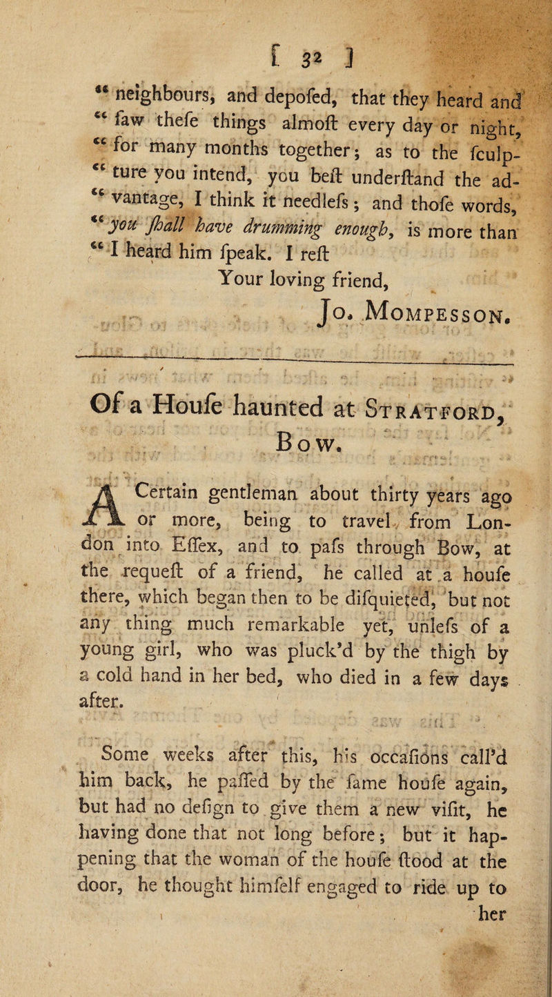 48 neighbours, and depofed, that they heard and €c law thefe things almoft every day or night, for many months together; as to the fculp- ture y°u intend, you bed: underftand the ad- 86 vantage, I think it needlefs; and thofe words, “you Jhall have drumming enough, is more than “ I heard him fpeak. I reft Your loving friend, Jo* Mompesson. Of a Houle haunted at Stratford, Bow. Certain gentleman about thirty years ago £ or more, being to travel from Lon¬ don into Effex, and to pafs through Bow, at the requeft of a friend, he called at a houfe there, which began then to be difquieted, but not any thing much remarkable yet, unlefs of a young girl, who was pluck’d by the thigh by e cola hand in her bed, who died in a few days after. 7 Some weeks after this, his occafions call’d him back, he pafted by the fame houfe again, but had no defign to give them a new vifit, he having done that not long before; but it hap¬ pening that the woman of the houfe flood at the door, he thought himfelf engaged to ride up to her