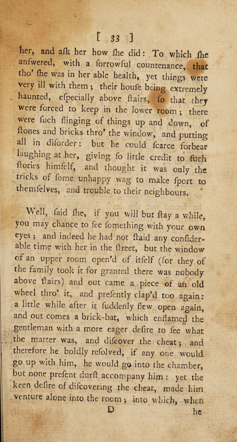 and afk her how Hie did; To which jfhc anfwered, with a forrowful countenance, that tho’ Hie was in her able health, yet things were very ill with them ; their houfe being extremely * ^aunted, efpecially above Hairs, fo that they were forced to keep in the lower room ; there were fuch hinging of things up and down, of Hones and bricks thro’ the window, and putting all in difos der: but he could fcarce forbear laughing at her, giving fo little credit to fuch Hones himfelf, and thought it was only the tricks of fame unhappy wag to make fport to themfelves, and trouble to their neighbours. Well, faid Hie, if you will but Hay a while, you may chance to fee fomething with your own eyes ; and indeed he had not Haid any confider- able time wkh her in the Hreet, but the window of an upper room open’d of itfelf (for they of the family took it for granted there was nobody above Hairs) and out came a piece of kt old wheel thro5 it, and prefently clap’d too again: a little while after it fudderily hew open again, and out conies a brick-bat, which enflamed the gentleman with a more eager defire to fee what k- t^e matter was, and difcover the cheat; and f therefore he boldly refolded, if any one would go up w ith him, he would go into the chamber, but none prefent durH accompany him : yet the keen .defire of difcovering the cheat, made him venture alone into the room; into which, when D he