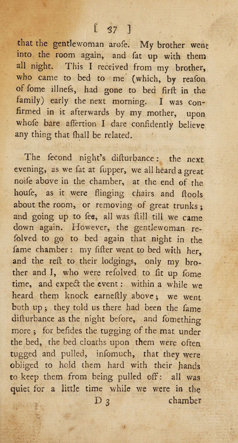 that the gentlewoman arofe. My brother went into the room again, and fat up with them all night. This I received from my brother, who came to bed to me (which, by reafon of fome illnefs, had gone to bed fir ft in the family) early the next morning. I was con¬ firmed in it afterwards by my mother, upon whofe bare affertion I dare confidently believe any thing that fhall be related. The fecond night’s difturbance: the next evening, as we fat at fupper, we all heard a great noife above in the chamber, at the end of the houfe, as it were flinging chairs and ftools about the room, or removing of great trunks; and going up to fee, all was flill till we came down again. However, the gentlewoman re¬ vived to go to bed again that night in the fame chamber: my After went to bed with her, and the reft to their lodgings, only my bro¬ ther and I, who were refolved to fit up fome time, and expedl the event: within a while we heard them knock earneftly above; we went both up; they told us there had been the fame difturbance as the night before, and fomething more ; for beftdes the tugging of the mat under the bed, the bed cloachs upon them were often tugged and pulled, infomuch, that they were obliged to hold them hard with their hands to keep them from being pulled off; all was quiet for a little time while we were in the D 3 chamber