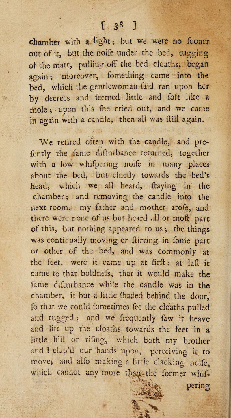 [ 3® ] chamber with a light; but we were no (boner out of it, but the noife under the bed, tugging of the matt, pulling off the bed cloaths, began again; moreover, fo me thing came into the bed, which the gentlewoman faid ran upon her by decrees and feemed little and foft like a mole; upon this fhe cried out, and we came in again with a candle, then all was dill again. We retired often with the candle, and pre- fently the fame didurbance returned, together with a low whifpering noife in many places about the bed, but chiefly towards the bed’s head, which we all heard, (laying in the chamber; and removing the candle into the next room, my father and mother arofe, and there were none of us but heard «11 or mod part of this, but nothing appeared to us; the things was continually moving or flirring in fome part or other of the bed, and was commonly at the feet, were it came up at firfl: at lad it came to that boldnefs, that it would make the fame didurbance while the candle was in the chamber, if but a little fhaded behind the door, fo that we could iometimes fee the cloaths pulled and tugged ; and we frequently faw it heave and lift up the cloaths towards the feet in a little hill or rifmg, which both my brother and I clap’d our hands upon, perceiving it to move; and alfo making a little clacking noife, which cannot any more tha^, the former whif- penng