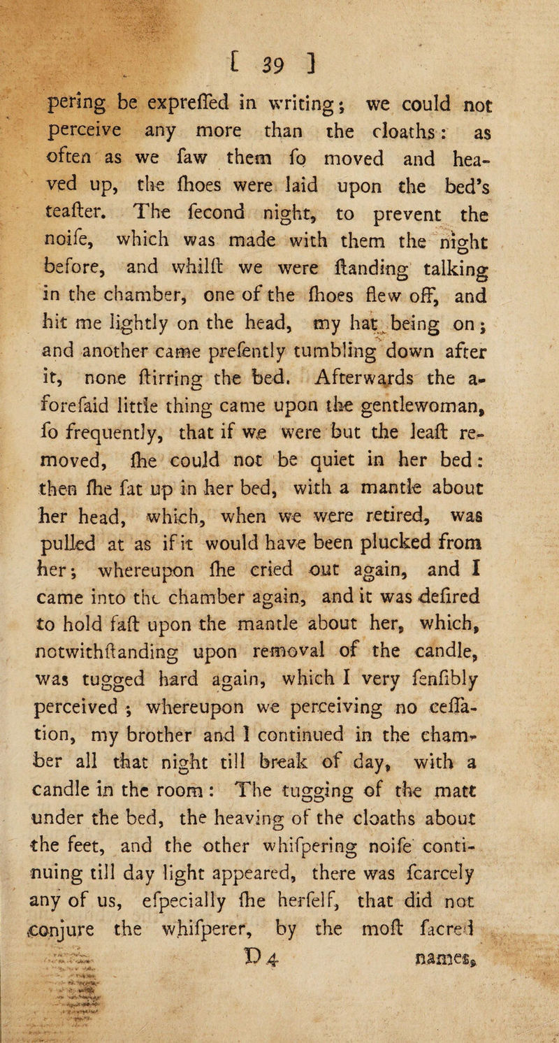 pering be expreffed in writing; we could not perceive any more than the cloaths: as often as we faw them fo moved and hea¬ ved up, the fhoes were laid upon the bed’s teafler. The fecond night, to prevent the noife, which was made with them the night before, and whilft we were Handing talking in the chamber, one of the fhoes flew off, and hit me lightly on the head, my hat being on; and another came prefently tumbling down after it, none ftirrino; the bed. Afterwards the a- forefaid little thing came upon the gentlewoman, fo frequently, that if we were but the lead: re¬ moved, fhe could not be quiet in her bed: then fhe fat up in her bed, with a mantle about her head, which, when we were retired, was pulled at as if it would have been plucked from her; whereupon fhe cried out again, and I came into the chamber again, and it was defired to hold faft upon the mantle about her, which, notwithftanding upon removal of the candle, was tugged hard again, which I very fenfibly perceived ; whereupon we perceiving no ceffa- tion, my brother and I continued in the cham* ber all that night till break of day, with a candle in the room : The tugging of the matt under the bed, the heaving of the cloaths about the feet, and the other whifpering noife conti¬ nuing till day light appeared, there was fcarcely any of us, efpecially fhe herfelf, that did not conjure the whifperer, by the moil facre i T) 4- names, -• - y I 9: '