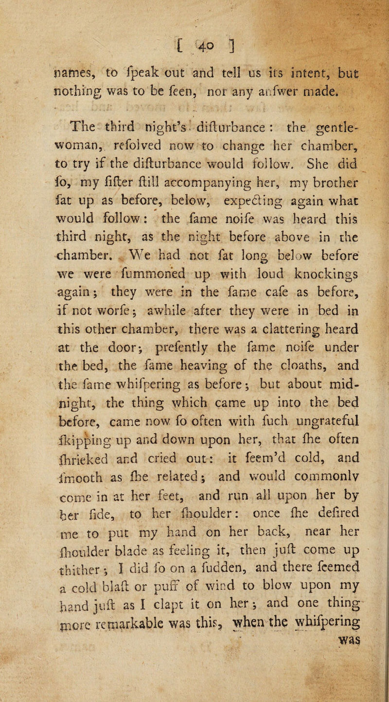 [ 4° ] names, to fpeak out and tell us its intent, but nothing was to be feen, nor any anfwer made. The third night’s * disturbance : the gentle¬ woman, refolved now to change her chamber, to try if the difturbance would follow. She did fo, my lifter ftiil accompanying her, my brother fat up as before, below, expecting again what would follow; the fame noife was heard this third night, as the night before above in the chamber. We had not fat long below before we were fumfnoried up with loud knocking? again; they were in the fame cafe as before, if not worfe; awhile after they were in bed in this other chamber, there was a clattering heard at the door*, prefently the fame ncife under the bed, the fame heaving of the deaths, and the fame whifpering as before; but about mid¬ night, the thing which came up into the bed before, came now fo often with fuch ungrateful flapping up and down upon her, that fhe often fhrieked and cried out: it feem’d cold, and fmooth as fhe related; and would commonly come in at her feet, and run all upon her by her fide, to her llioulder: once fhe defired me to put my hand on her back, near her jhoulder blade as feeling it, then juft come up thither; I did fo on a fudden, and there feemed a cold blaft or puff of wind to blow upon my hand juft as I clapt it on her; and one thing more remarkable was this, when the whifpering was