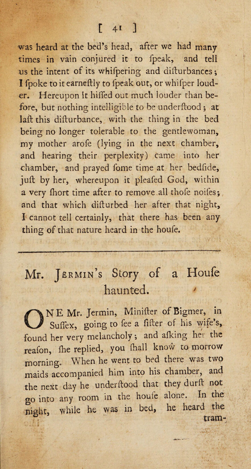 was heard at the bed’s head, after we had many times in vain conjured it to fpeak, and tell us the intent of its whifpering and difturbances *, I fpoke to it earneftiy to fpeak out, or whifper loud¬ er. Hereupon it hilled out much iouder than be¬ fore, but nothing intelligible to be underftood; at laft this difturbance, with the thing in the bed being no longer tolerable to the gentlewoman, my mother arofe (lying in the next chamber, and hearing their perplexity) came into her chamber, and prayed fome time at her bedfide, juft by her, whereupon it pleafed God, within a very fhort time after to remove all thofe noifes; and that which difturbed her after that night, I cannot tell certainly, that there has been any thing of that nature heard in the houfe. Mr. Jermin’s Story of a Houfe haunted. ' ONE Mr. Jermin, Minifter ofBigmer, in Suffex, going to fee a fitter of his wife’s, found her very melancholy •, and alking her the reafon, fhe replied, you fhall know to morrow morning. When he went to bed there was two maids accompanied him into his chamber, and the next day he underftood that they durft not o-o into any room in the houfe alone. In the night, while he was in bed, he heard the 0 . tram-