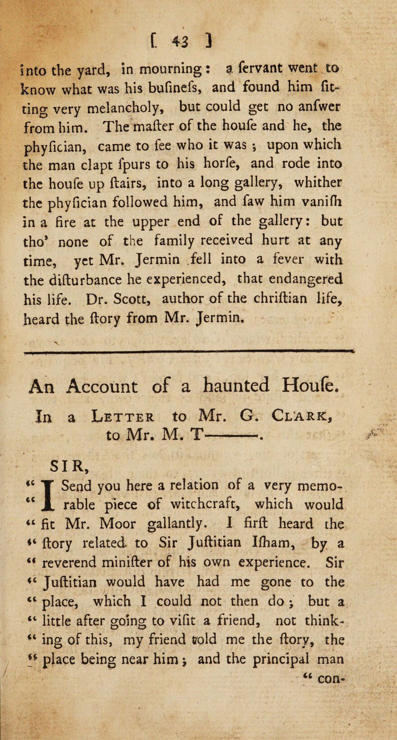 Into the yard, in mourning : a fervant went to know what was his bufinefs, and found him fit- ting very melancholy, but could get no anfwer from him. The mailer of the houfe and he, the phyfician, came to fee who it was *, upon which the man clapt fpurs to his horfe, and rode into the houfe up Hairs, into a long gallery, whither the phyfician followed him, and faw him vanifh in a fire at the upper end of the gallery: but tho* none of the family received hurt at any time, yet Mr. Jermin fell into a fever with the difturbance he experienced, that endangered his life. Dr. Scott, author of the chriftian life, heard the ftory from Mr. Jermin. An Account of a haunted Houfe. In a Letter to Mr. G. Clark, to Mr. M. T-. SIR, fC T Send you here a relation of a very memo- cc A rable piece of witchcraft, which would “ fit Mr. Moor gallantly. I firft heard the *i ftory related to Sir Juftitian Ifham, by a u reverend minifter of his own experience. Sir *c Juftitian would have had me gone to the ct place, which I could not then do > but a “ little after going to vifit a friend, not think- ** ing of this, my friend void me the ftory, the H place being near him \ and the principal man “ com